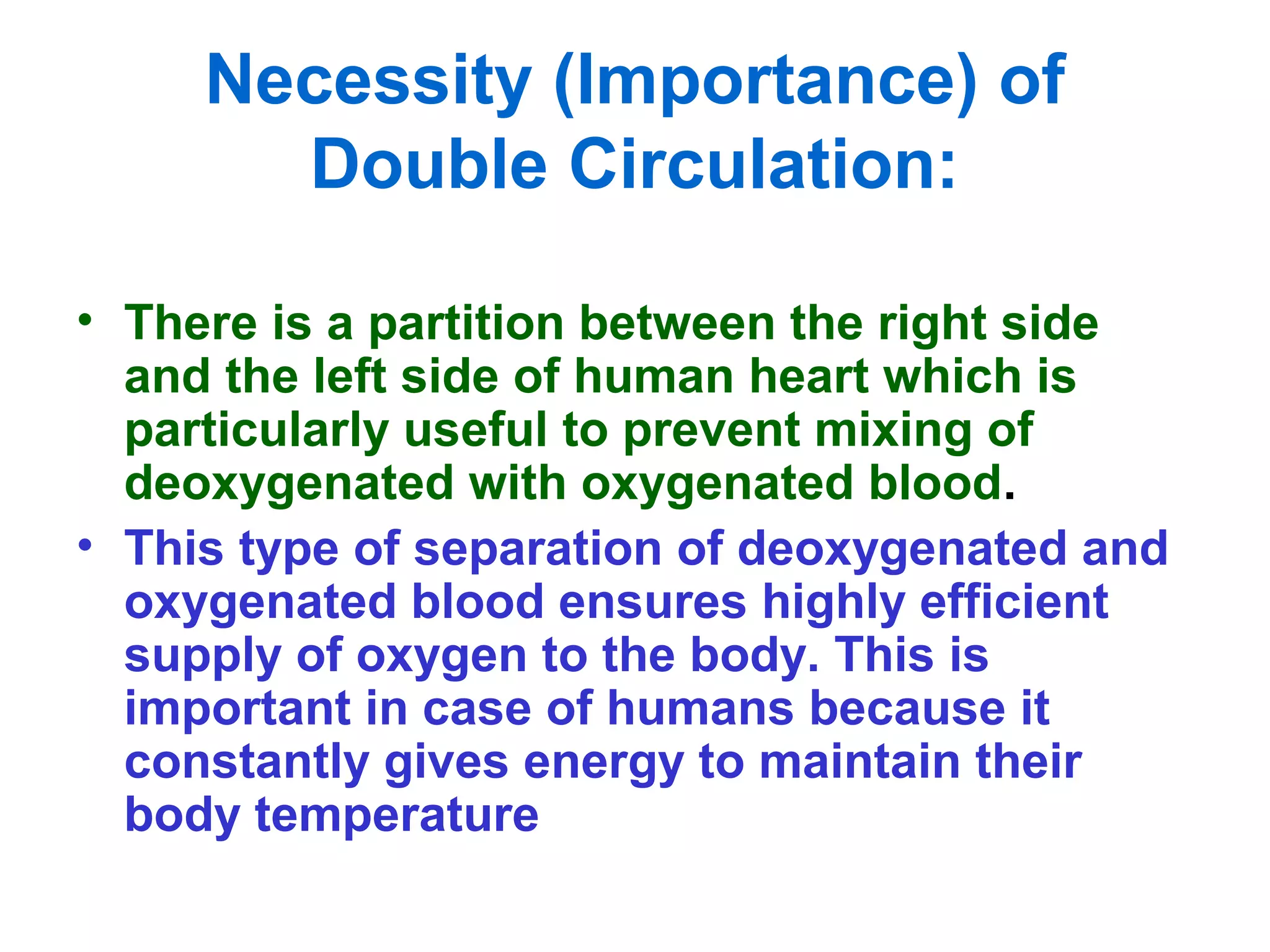 Necessity (Importance) of
Double Circulation:
• There is a partition between the right side
and the left side of human heart which is
particularly useful to prevent mixing of
deoxygenated with oxygenated blood.
• This type of separation of deoxygenated and
oxygenated blood ensures highly efficient
supply of oxygen to the body. This is
important in case of humans because it
constantly gives energy to maintain their
body temperature
 