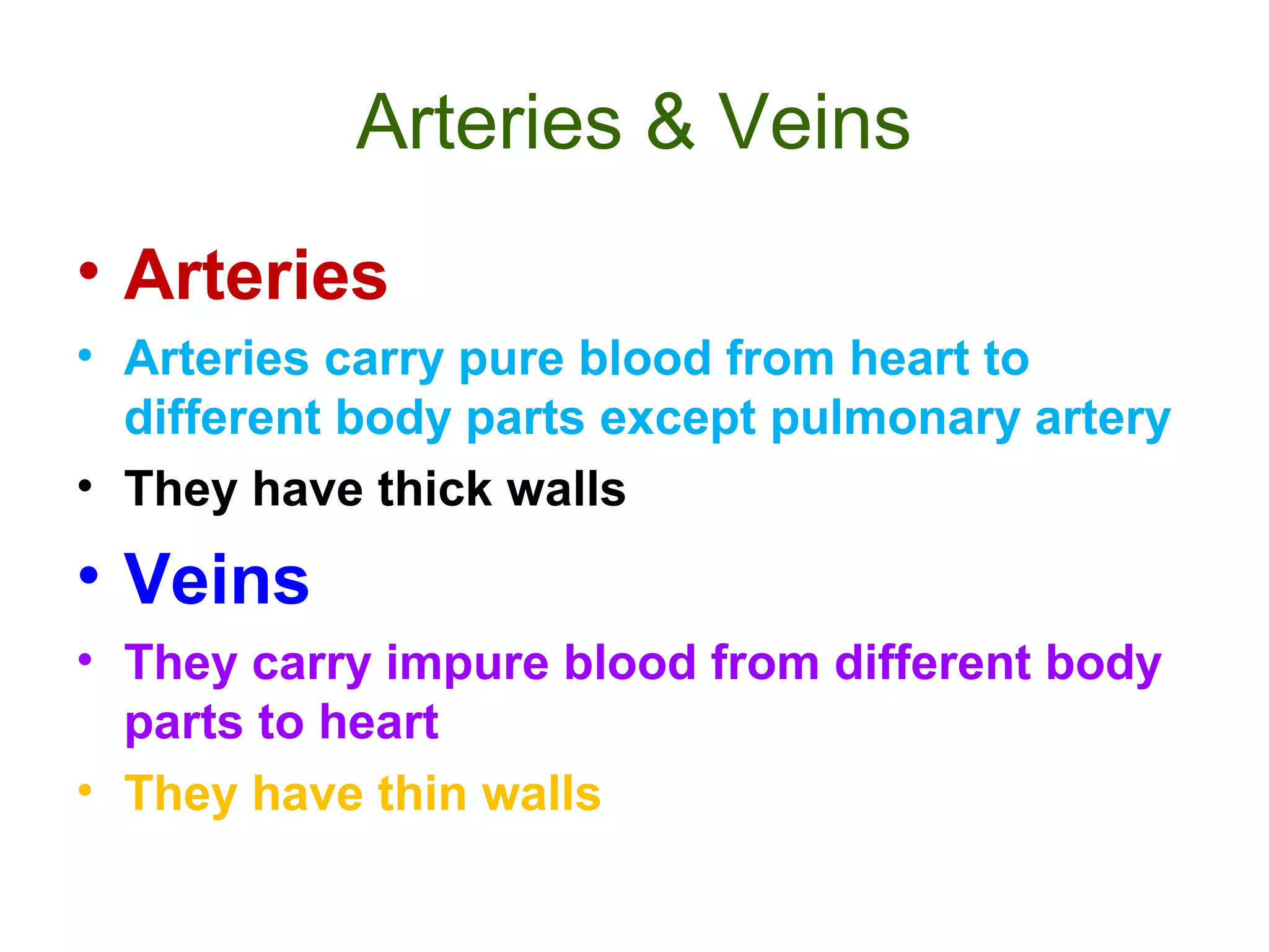 Arteries & Veins
• Arteries
• Arteries carry pure blood from heart to
different body parts except pulmonary artery
• They have thick walls
• Veins
• They carry impure blood from different body
parts to heart
• They have thin walls
 