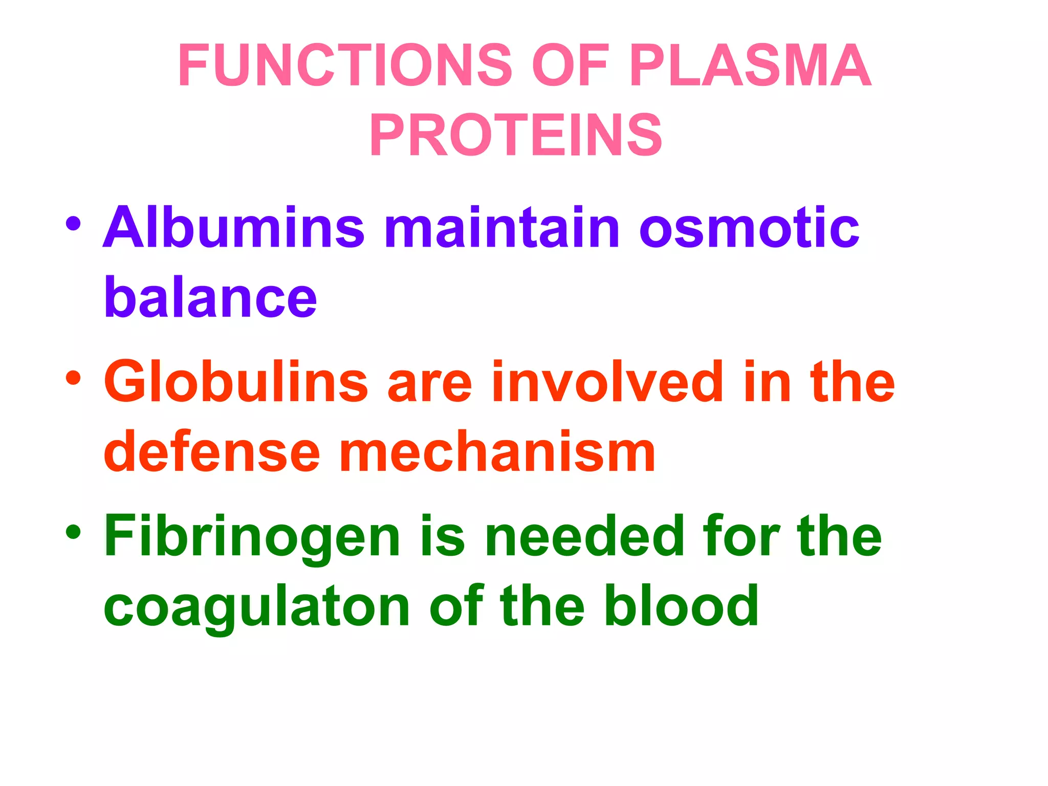 FUNCTIONS OF PLASMA
PROTEINS
• Albumins maintain osmotic
balance
• Globulins are involved in the
defense mechanism
• Fibrinogen is needed for the
coagulaton of the blood
 