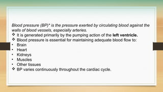 Blood pressure (BP)* is the pressure exerted by circulating blood against the
walls of blood vessels, especially arteries.
 It is generated primarily by the pumping action of the left ventricle.
 Blood pressure is essential for maintaining adequate blood flow to:
• Brain
• Heart
• Kidneys
• Muscles
• Other tissues
 BP varies continuously throughout the cardiac cycle.
 