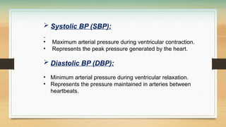  Systolic BP (SBP):
• Maximum arterial pressure during ventricular contraction.
• Represents the peak pressure generated by the heart.
 Diastolic BP (DBP):
• Minimum arterial pressure during ventricular relaxation.
• Represents the pressure maintained in arteries between
heartbeats.
 