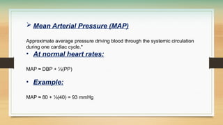  Mean Arterial Pressure (MAP)
Approximate average pressure driving blood through the systemic circulation
during one cardiac cycle.*
• At normal heart rates:
MAP ≈ DBP + ⅓(PP)
• Example:
MAP ≈ 80 + ⅓(40) = 93 mmHg
 