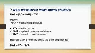  More precisely for mean arterial pressure:
MAP = (CO × SVR) + CVP
Where:
MAP = mean arterial pressure
• CO = cardiac output
• SVR = systemic vascular resistance
• CVP = central venous pressure
Because CVP is normally small, it is often simplified to:
MAP ≈ CO × SVR
 