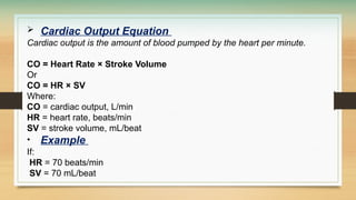 Cardiac Output Equation
Cardiac output is the amount of blood pumped by the heart per minute.
CO = Heart Rate × Stroke Volume
Or
CO = HR × SV
Where:
CO = cardiac output, L/min
HR = heart rate, beats/min
SV = stroke volume, mL/beat
• Example
If:
HR = 70 beats/min
SV = 70 mL/beat
 