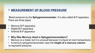  MEASUREMENT OF BLOOD PRESSURE
Blood pressure by the Sphygmomanometer. It is also called B.P apparatus.
There are three types:
• Mercury B.P apparatus
• Digital B.P apparatus
• Android B.P apparatus
 Why Was Mercury Used in Sphygmomanometers?
• Mercury is a metal, but it is unusual because it is liquid at room temperature.
• A mercury sphygmomanometer uses the height of a mercury column
to represent pressure.
 
