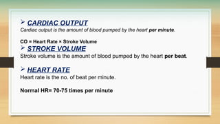  CARDIAC OUTPUT
Cardiac output is the amount of blood pumped by the heart per minute.
CO = Heart Rate × Stroke Volume
 STROKE VOLUME
Stroke volume is the amount of blood pumped by the heart per beat.
 HEART RATE
Heart rate is the no. of beat per minute.
Normal HR= 70-75 times per minute
 
