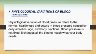  PHYSIOLOGICAL VARIATIONS OF BLOOD
PRESSURE
Physiological variation of blood pressure refers to the
normal, healthy ups and downs in blood pressure caused by
daily activities, age, and body functions. Blood pressure is
not fixed; it changes all the time to match what your body
needs.
 