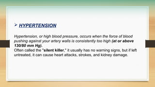  HYPERTENSION
Hypertension, or high blood pressure, occurs when the force of blood
pushing against your artery walls is consistently too high (at or above
130/80 mm Hg).
Often called the "silent killer," it usually has no warning signs, but if left
untreated, it can cause heart attacks, strokes, and kidney damage.
 
