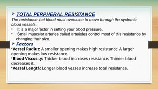  TOTAL PERPHERAL RESISTANCE
The resistance that blood must overcome to move through the systemic
blood vessels.
• It is a major factor in setting your blood pressure.
• Small muscular arteries called arterioles control most of this resistance by
changing their size.
 Factors
•Vessel Radius: A smaller opening makes high resistance. A larger
opening makes low resistance.
•Blood Viscosity: Thicker blood increases resistance. Thinner blood
decreases it.
•Vessel Length: Longer blood vessels increase total resistance.
 