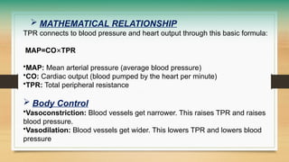  MATHEMATICAL RELATIONSHIP
TPR connects to blood pressure and heart output through this basic formula:
MAP=CO×TPR
•MAP: Mean arterial pressure (average blood pressure)
•CO: Cardiac output (blood pumped by the heart per minute)
•TPR: Total peripheral resistance
 Body Control
•Vasoconstriction: Blood vessels get narrower. This raises TPR and raises
blood pressure.
•Vasodilation: Blood vessels get wider. This lowers TPR and lowers blood
pressure
 