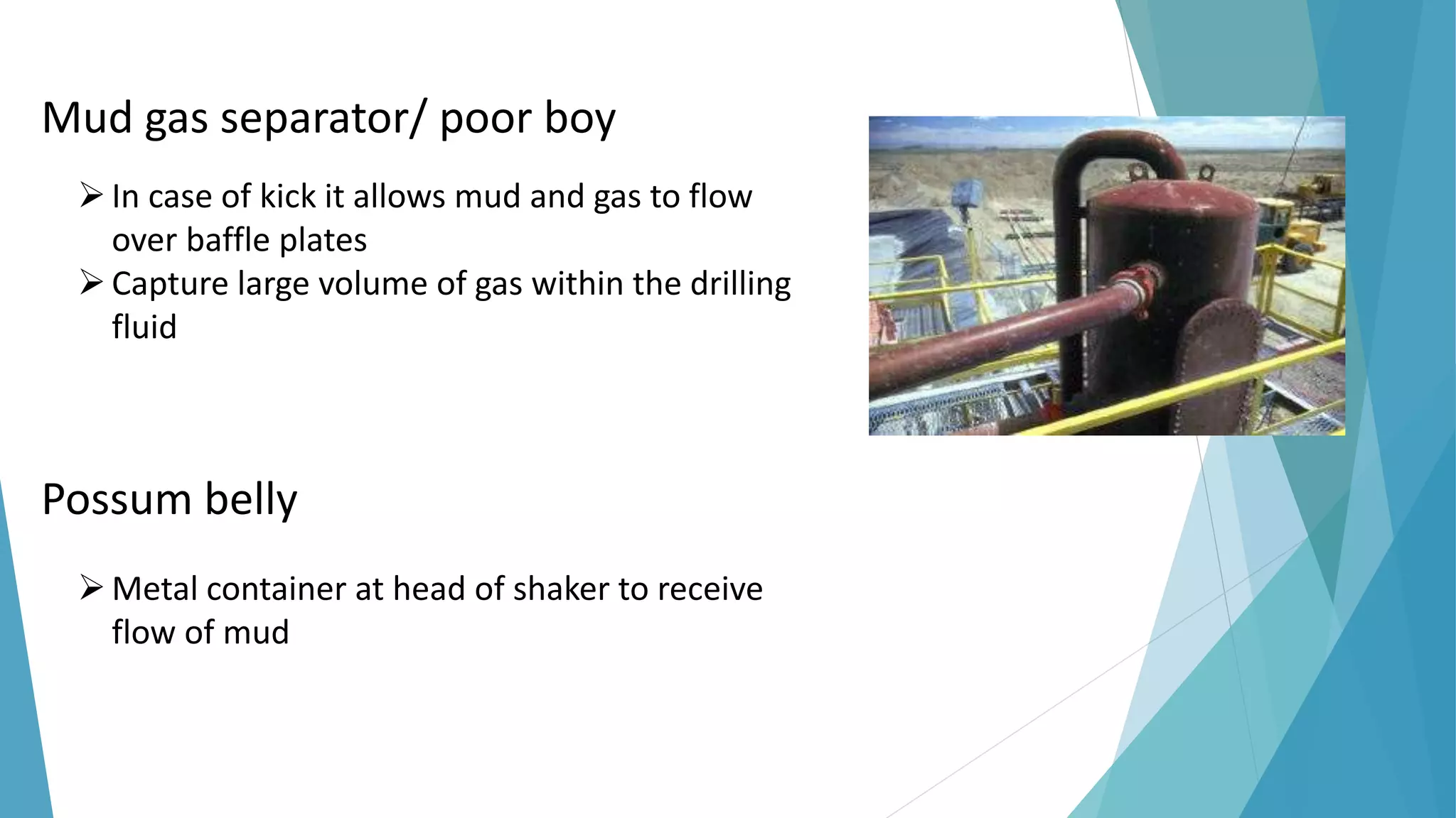 Mud gas separator/ poor boy
In case of kick it allows mud and gas to flow
over baffle plates
Capture large volume of gas within the drilling
fluid
Possum belly
Metal container at head of shaker to receive
flow of mud
 