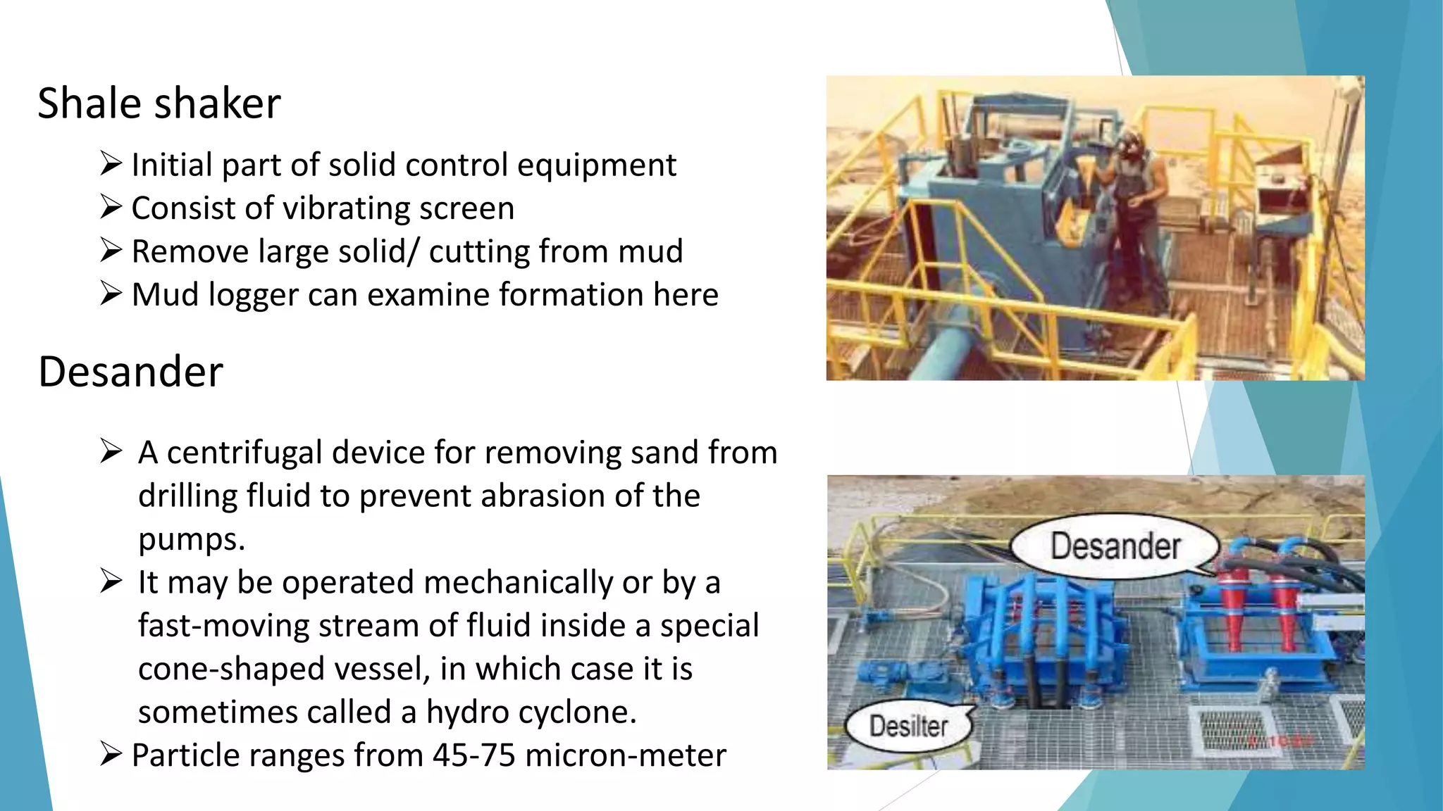 Shale shaker
Initial part of solid control equipment
Consist of vibrating screen
Remove large solid/ cutting from mud
Mud logger can examine formation here
Desander
 A centrifugal device for removing sand from
drilling fluid to prevent abrasion of the
pumps.
 It may be operated mechanically or by a
fast-moving stream of fluid inside a special
cone-shaped vessel, in which case it is
sometimes called a hydro cyclone.
Particle ranges from 45-75 micron-meter
 