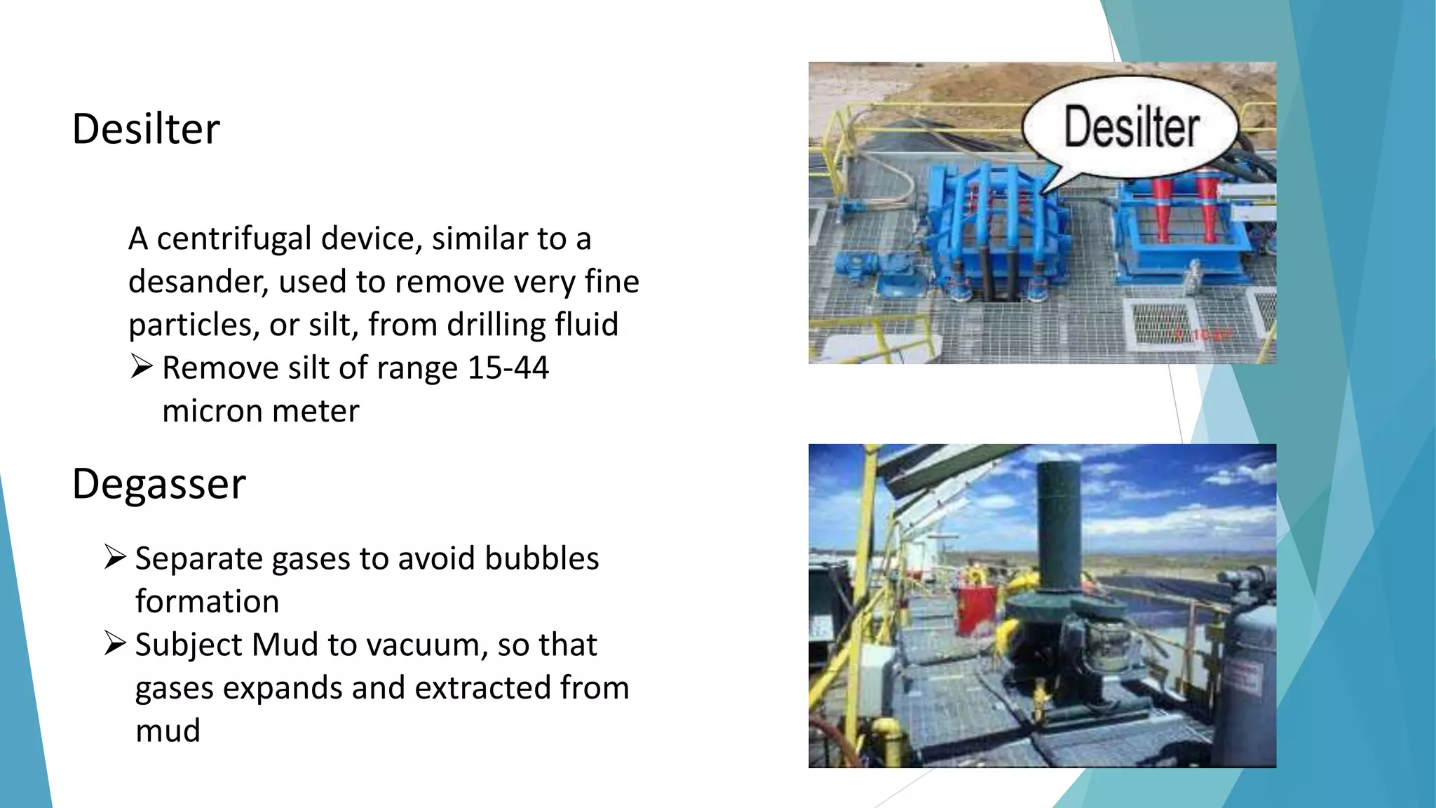 Desilter
A centrifugal device, similar to a
desander, used to remove very fine
particles, or silt, from drilling fluid
Remove silt of range 15-44
micron meter
Degasser
Separate gases to avoid bubbles
formation
Subject Mud to vacuum, so that
gases expands and extracted from
mud
 