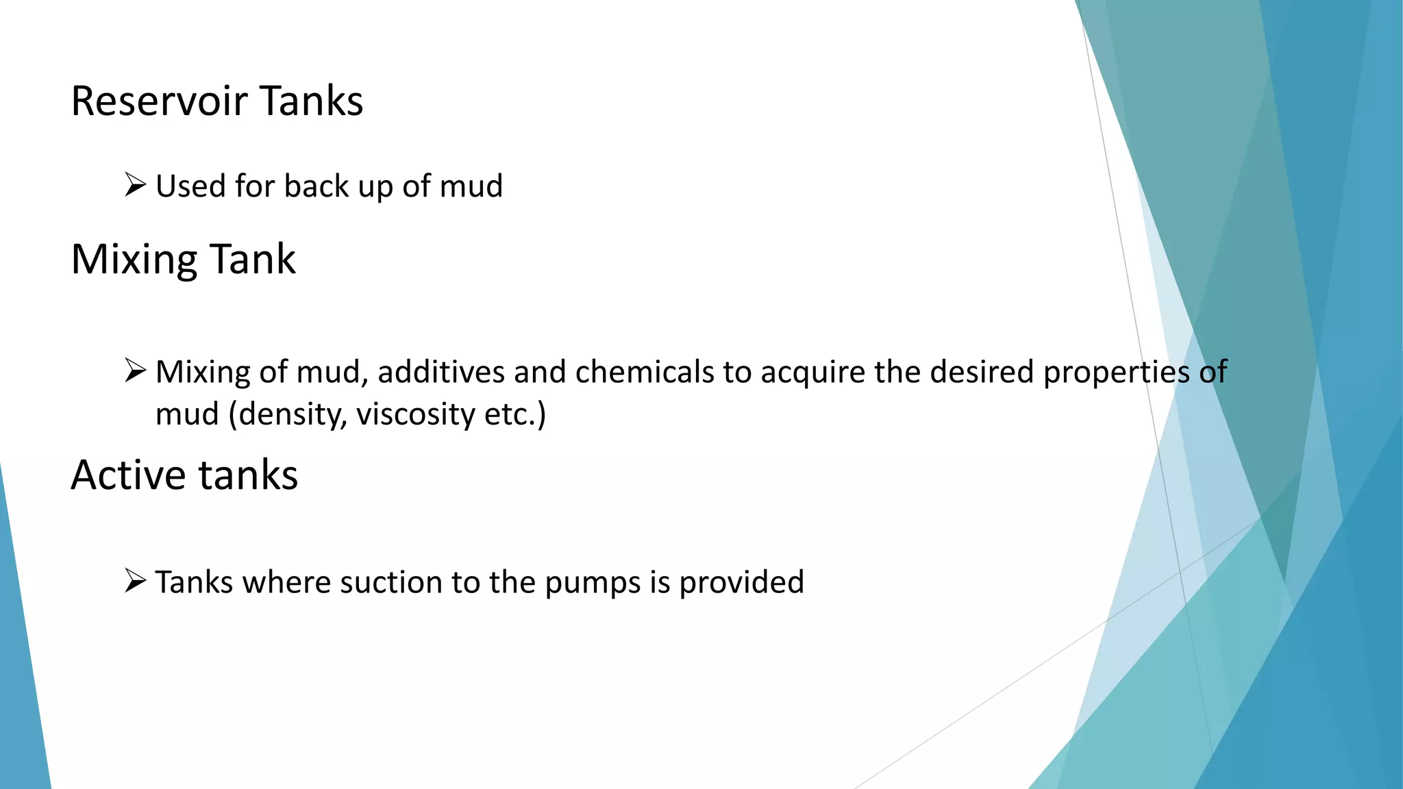 Reservoir Tanks
Used for back up of mud
Mixing Tank
Mixing of mud, additives and chemicals to acquire the desired properties of
mud (density, viscosity etc.)
Active tanks
Tanks where suction to the pumps is provided
 