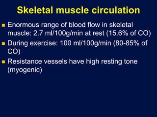Skeletal muscle circulation
 Enormous range of blood flow in skeletal
muscle: 2.7 ml/100g/min at rest (15.6% of CO)
 During exercise: 100 ml/100g/min (80-85% of
CO)
 Resistance vessels have high resting tone
(myogenic)
 