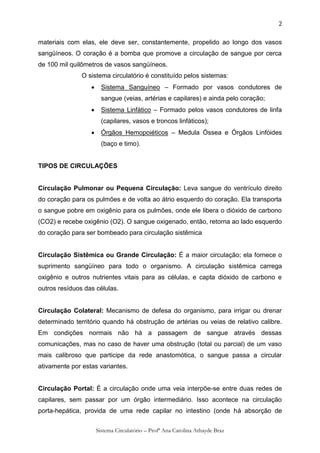 2

materiais com elas, ele deve ser, constantemente, propelido ao longo dos vasos
sangüíneos. O coração é a bomba que promove a circulação de sangue por cerca
de 100 mil quilômetros de vasos sangüíneos.
               O sistema circulatório é constituído pelos sistemas:
                       Sistema Sanguíneo – Formado por vasos condutores de
                        sangue (veias, artérias e capilares) e ainda pelo coração;
                       Sistema Linfático – Formado pelos vasos condutores de linfa
                        (capilares, vasos e troncos linfáticos);
                       Órgãos Hemopoiéticos – Medula Óssea e Órgãos Linfóides
                        (baço e timo).


TIPOS DE CIRCULAÇÕES


Circulação Pulmonar ou Pequena Circulação: Leva sangue do ventrículo direito
do coração para os pulmões e de volta ao átrio esquerdo do coração. Ela transporta
o sangue pobre em oxigênio para os pulmões, onde ele libera o dióxido de carbono
(CO2) e recebe oxigênio (O2). O sangue oxigenado, então, retorna ao lado esquerdo
do coração para ser bombeado para circulação sistêmica


Circulação Sistêmica ou Grande Circulação: É a maior circulação; ela fornece o
suprimento sangüíneo para todo o organismo. A circulação sistêmica carrega
oxigênio e outros nutrientes vitais para as células, e capta dióxido de carbono e
outros resíduos das células.


Circulação Colateral: Mecanismo de defesa do organismo, para irrigar ou drenar
determinado território quando há obstrução de artérias ou veias de relativo calibre.
Em condições normais não há a passagem de sangue através dessas
comunicações, mas no caso de haver uma obstrução (total ou parcial) de um vaso
mais calibroso que participe da rede anastomótica, o sangue passa a circular
ativamente por estas variantes.


Circulação Portal: É a circulação onde uma veia interpõe-se entre duas redes de
capilares, sem passar por um órgão intermediário. Isso acontece na circulação
porta-hepática, provida de uma rede capilar no intestino (onde há absorção de


                      Sistema Circulatório – Profª Ana Carolina Athayde Braz
 