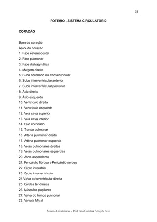 31

                          ROTEIRO - SISTEMA CIRCULATÓRIO


CORAÇÃO


Base do coração
Ápice do coração
1. Face esternocostal
2. Face pulmonar
3. Face diafragmática
4. Margem direita
5. Sulco coronário ou atrioventricular
6. Sulco interventricular anterior
7. Sulco interventricular posterior
8. Átrio direito
9. Átrio esquerdo
10. Ventrículo direito
11. Ventrículo esquerdo
12. Veia cava superior
13. Veia cava inferior
14. Seio coronário
15. Tronco pulmonar
16. Artéria pulmonar direita
17. Artéria pulmonar esquerda
18. Veias pulmonares direitas
19. Veias pulmonares esquerdas
20. Aorta ascendente
21. Pericárdio fibroso e Pericárdio seroso
22. Septo interatrial
23. Septo interventricular
24.Valva atrioventricular direita
25. Cordas tendíneas
26. Músculos papilares
27. Valva do tronco pulmonar
28. Válvula Mitral


                        Sistema Circulatório – Profª Ana Carolina Athayde Braz
 