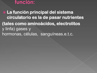  La   función principal del sistema
   circulatorio es la de pasar nutrientes
(tales como aminoácidos, electrolitos
y linfa) gases y
hormonas, células, sanguíneas.e.t.c.
 