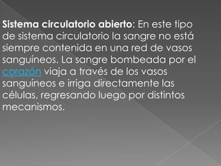 Sistema circulatorio abierto: En este tipo
de sistema circulatorio la sangre no está
siempre contenida en una red de vasos
sanguíneos. La sangre bombeada por el
corazón viaja a través de los vasos
  .

sanguíneos e irriga directamente las
células, regresando luego por distintos
mecanismos.
 