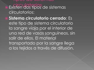 Existen dos tipos de sistemas
  circulatorios:
 Sistema circulatorio cerrado: Es
  este tipo de sistema circulatorio
  la sangre viaja por el interior de
  una red de vasos sanguíneos, sin
  salir de ellos. El material
  transportado por la sangre llega
  a los tejidos a través de difusión.
 