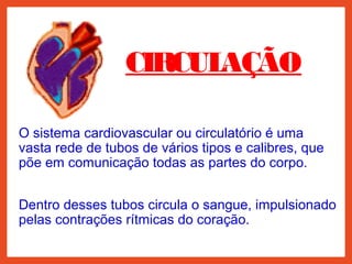 CIRCULAÇÃO
O sistema cardiovascular ou circulatório é uma
vasta rede de tubos de vários tipos e calibres, que
põe em comunicação todas as partes do corpo.
Dentro desses tubos circula o sangue, impulsionado
pelas contrações rítmicas do coração.
 
