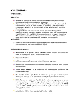 ATEROSCLEROSIS.
INTERVENCION:
OBJETIVOS:
Mantener un abordaje en equipo para apoyar los mejores resultados posibles:
médicos, enfermeras, nutriólogos y otros terapeutas.
Mejorar las concentraciones de colesterol LDL y HDL para impedir la formación de
nuevas lesiones. Reducir las cifras elevadas de colesterol (> 200 mgl100 ml) y
triglicéridos (> 200 mg/100 ml) con la dieta TLC del National Heart, Lung, and
Blood Institute.
Corregir los triglicéridos elevados si la cifra es mayor de 150 mg/100 ml.
Intensificar el control del peso y aumentar la actividad física. Si la concentración de
triglicéridos es > 200 mgl100 ml después de alcanzar la meta para el colesterol
LDL, establecer un objetivo secundario para el colesterol no HDL (colesterol total
menos HDL) 30 mgl100 ml más alto que el objetivo del colesterol LDL.
VIGILANCIA:
 Repetir los análisis de laboratorio después de tres a seis meses; recuerdo dietético.
0bjetivo: colesterol total menor de 200 mgl100 ml.
ALIMENTOS Y NUTRICION:
Modificación de la grasas: grasas saturadas: limitar consumo de mantequilla,
aceite de palma y coco, leche y lácteos sin descremar.
Grasas insaturadas:
Ácidos grasos mono insaturados: ácido oleico grasa vegetales.
Ácidos grasos poliinsaturados: principalmente linolenico (aceite de maíz, girasol,
soya y cártamo.)
Ácidos grasos omega 3 y 6: disminuyen las concentraciones plasmáticas de
triglicéridos en ayunas.
HC: 50-60% máximo por factor de sobrepeso y por qué la bajo ingestión
disminuye la cantidad de sal reabsorbida por ID y la excreción renal aumenta.
FIBRA: Por ser un residuo no digerible de los alimentos vegetales y se puede
encontrar de forma insoluble en agua (acorta el tiempo de tránsito intestinal) y
soluble (disminuye las concentraciones de colesterol. La recomendación es de 20-30
g/dia o 0.02 a 0.025 g/kcal(recomendando la suplementación de fibra como
guara, psyllium, avena.)
Antioxidantes: debido al estrés oxidativo.(Vitamina E & C).
 
