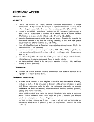 HIPERTENSIÓN ARTERIAL.
INTERVENCION:
OBJETIVOS:
o Valorar los factores de riesgo médicos, trastornos concomitantes y causas
identificables de hipertensión. Por ejemplo, la hipertensión esencial afecta a 1000
millones de personas en todo el mundo y tiene una base genética (Mein,2009).
o Reducir la morbilidad y mortalidad cardiovascular (IC, accidente cardiovascular) y
renal (ADA, 2009) mediante el descenso de la presión arterial. El patrón dietético
DASH reduce la presión arterial sistólica en 8 a 14 mmHg (ADA,2009).
o Aumentar la respuesta adrergenica beta de los vasos y linfocitos. La ingestión de
sodio debe limitarse a no más de 2300mg(100mmol) al dia; este nivel puede
reducir la presión arterial sistémica en 2 a 8 mmHg.
o Para individuos hipertensos y diabetes o enfermedad renal, mantener un objetivo de
presión arterial <130/80 mmHg.
o Alcanzar y mantener un peso corporal optimo (IMC:18.5 a 24.9); la pérdida de
peso reduce la presión arterial sistólica en 5 a 20 mmHg por cada 10kg perdidos
(ADA,2009).
o Fomentar la ingestión adecuada de líquidos, a menos que haya contraindicación.
Evitar el exceso de alcohol, que puede elevar la presión arterial.
o Los dietistas deben alentar a las personas a realizar actividad física aeróbica
durante al menos 30 minutos.
VIGILANCIA:
 Reportes de presión arterial, registros alimentarios que muestran mejoría en la
ingestión de sodio en la dieta diaria.
ALIMENTOS Y NUTRICION:
 La dieta DASH funciona 14 días después de iniciarla. Esta dieta es rica en frutas,
verduras y lácteos bajos en grasa; es baja en ácidos grasos saturados y grasa
total. Deben planearse todos los días las cantidades adecuadas de potasio
proveniente de leche descremada, papas horneadas, toronja, naranjas, plátanos,
ejotes y otras frutas y verduras.
 Tratar la carne como una fuente de comida completa, como como el elemento
central. Utilizar alimentos como frutas bajas en grasa y calorías, por ejemplo
gelatina sin azúcar, como postres o refrigerios.
 De cinco a diez raciones de frutas y verduras al dia por su contenido de
flavonoides, fitoquimicos y potasio; y por sus propiedades. Patrones de dieta
mediterránea.
 
