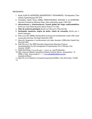 BIBLIOGRAFIA:
1. Escott, S,(2012); NUTRICIÓN, DIAGNÓSTICO Y TRATAMIENTO, “Cardiopatias.”;7ma
edición, Lippincott,pags.347-372.
2. Portobella, Cleofe Perez; (2006); FISIOPATOLOGIA APLICADA A LA NUTRICION,
Aparato Circulatorio; Ediciones Mayo, 2da reimpresión; pags: (168-162).
3. Ateroesclerosis y Arterioesclerosis: Control global del riesgo cardiometabólico;
Escrito por José Sabán Ruiz,Ana Alonso Pacho.(114-126)
4. Atlas de anatomía patológica ;Escrito por Edward C. Klatt (24-36)
5. Cardiopatía isquémica: angina de pecho, infarto de miocardio; Escrito por L.
Martín Jadraque.
6. Bona et al. KFI, (2006); Homocysteine lowering and cardiolascular events after acute
myocardial infarction. Nm EnglJ Med.354:1578.
7. Gums,JG. Magnesium in cardiovascular and other disorders. (2004.)AmJ Health Syst
Pham.6l:1569.
8. Kahn NA, et al. The 2009 Canadian Hipertension Education Program
recommendations for the management of hypertension: Part 2 therapy. Can
Card.iol. 25:287.
9. DASH Diethttp://www.nih. gov r / news/ pr /apr9T,zDash.htm
10. ADA. American Dietetic Association Evidence Analysis Library. AccessedJuly 1 5,
2009, at http: &cms-preüew:1. / / www.adaeüdencelibrary.com/
template.cfm?key=
11. Mein CA, et al. Genetics of essential hypertension.(2004.). Hum Mol C,en¿t. 13:),69.
12.
 
