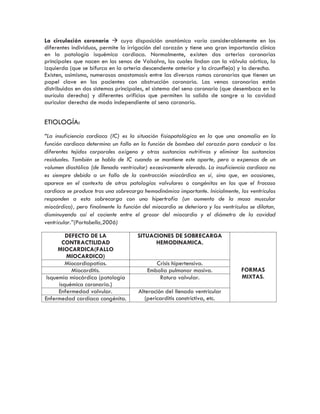 La circulación coronaria  cuya disposición anatómica varía considerablemente en los
diferentes individuos, permite la irrigación del corazón y tiene una gran importancia clínica
en la patología isquémica cardiaca. Normalmente, existen dos arterias coronarias
principales que nacen en los senos de Valsalva, los cuales lindan con la válvula aórtica, la
izquierda (que se bifurca en la arteria descendente anterior y la circunfleja) y la derecha.
Existen, asimismo, numerosas anastomosis entre las diversas ramas coronarias que tienen un
papel clave en los pacientes con obstrucción coronaria. Las venas coronarias están
distribuidas en dos sistemas principales, el sistema del seno coronario (que desemboca en la
aurícula derecha) y diferentes orificios que permiten la salida de sangre a la cavidad
auricular derecha de modo independiente al seno coronario.
ETIOLOGÍA:
“La insuficiencia cardiaca (IC) es la situación fisiopatológica en la que una anomalía en la
función cardiaca determina un fallo en la función de bombeo del corazón para conducir a los
diferentes tejidos corporales oxígeno y otras sustancias nutritivas y eliminar las sustancias
residuales. También se habla de IC cuando se mantiene este aporte, pero a expensas de un
volumen diastólico (de llenado ventricular) excesivamente elevado. La insuficiencia cardiaca no
es siempre debida a un fallo de la contracción miocárdica en sí, sino que, en ocasiones,
aparece en el contexto de otras patologías valvulares o congénitas en las que el fracaso
cardiaco se produce tras una sobrecarga hemodinámica importante. Inicialmente, los ventrículos
responden a esta sobrecarga con una hipertrofia (un aumento de la masa muscular
miocárdica), pero finalmente la función del miocardio se deteriora y los ventrículos se dilatan,
disminuyendo así el cociente entre el grosor del miocardio y el diámetro de la cavidad
ventricular.”(Portobella,2006)
DEFECTO DE LA
CONTRACTILIDAD
MIOCARDICA(FALLO
MIOCARDICO)
SITUACIONES DE SOBRECARGA
HEMODINAMICA.
FORMAS
MIXTAS.
Miocardiopatías. Crisis hipertensiva.
Miocarditis. Embolia pulmonar masiva.
Isquemia miocárdica (patología
isquémica coronaria.)
Rotura valvular.
Enfermedad valvular. Alteración del llenado ventricular
(pericarditis constrictiva, etc.Enfermedad cardiaca congénita.
 