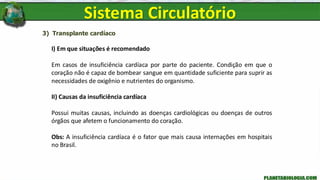 3) Transplante cardíaco
I) Em que situações é recomendado
Em casos de insuficiência cardíaca por parte do paciente. Condição em que o
coração não é capaz de bombear sangue em quantidade suficiente para suprir as
necessidades de oxigênio e nutrientes do organismo.
II) Causas da insuficiência cardíaca
Possui muitas causas, incluindo as doenças cardiológicas ou doenças de outros
órgãos que afetem o funcionamento do coração.
Obs: A insuficiência cardíaca é o fator que mais causa internações em hospitais
no Brasil.
Sistema Circulatório
 