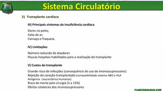 3) Transplante cardíaco
III) Principais sintomas da insuficiência cardíaca
Dores no peito;
Falta de ar;
Cansaço e fraqueza.
IV) Limitações
Número reduzido de doadores
Poucos hospitais habilitados para a realização do transplante
V) Custos do transplante
Grande risco de infecções (consequência do uso de imonossupressores)
Rejeição do coração transplantado (compatibilidade sistema ABO e HLA
Antígenos Leucocitários Humanos)
Risco de morte pela cirurgia (5 a 15%)
Efeitos colaterais dos imunossupressores
Sistema Circulatório
 