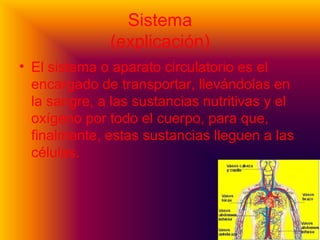 Sistema
(explicación)
• El sistema o aparato circulatorio es el
encargado de transportar, llevándolas en
la sangre, a las sustancias nutritivas y el
oxígeno por todo el cuerpo, para que,
finalmente, estas sustancias lleguen a las
células.