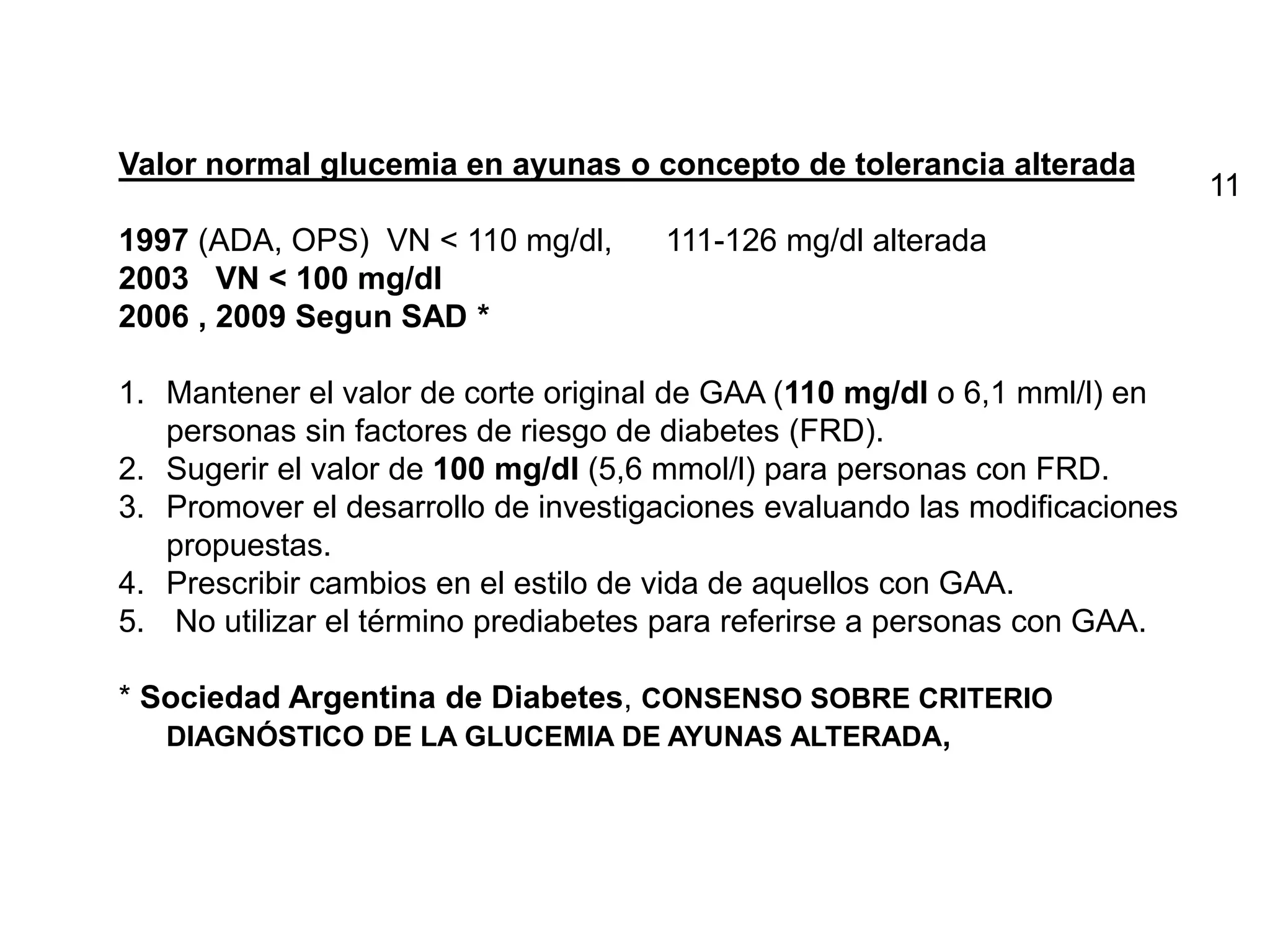 Valor normal glucemia en ayunas o concepto de tolerancia alterada
1997 (ADA, OPS) VN < 110 mg/dl, 111-126 mg/dl alterada
2003 VN < 100 mg/dl
2006 , 2009 Segun SAD *
1. Mantener el valor de corte original de GAA (110 mg/dl o 6,1 mml/l) en
personas sin factores de riesgo de diabetes (FRD).
2. Sugerir el valor de 100 mg/dl (5,6 mmol/l) para personas con FRD.
3. Promover el desarrollo de investigaciones evaluando las modificaciones
propuestas.
4. Prescribir cambios en el estilo de vida de aquellos con GAA.
5. No utilizar el término prediabetes para referirse a personas con GAA.
* Sociedad Argentina de Diabetes, CONSENSO SOBRE CRITERIO
DIAGNÓSTICO DE LA GLUCEMIA DE AYUNAS ALTERADA,
11
 