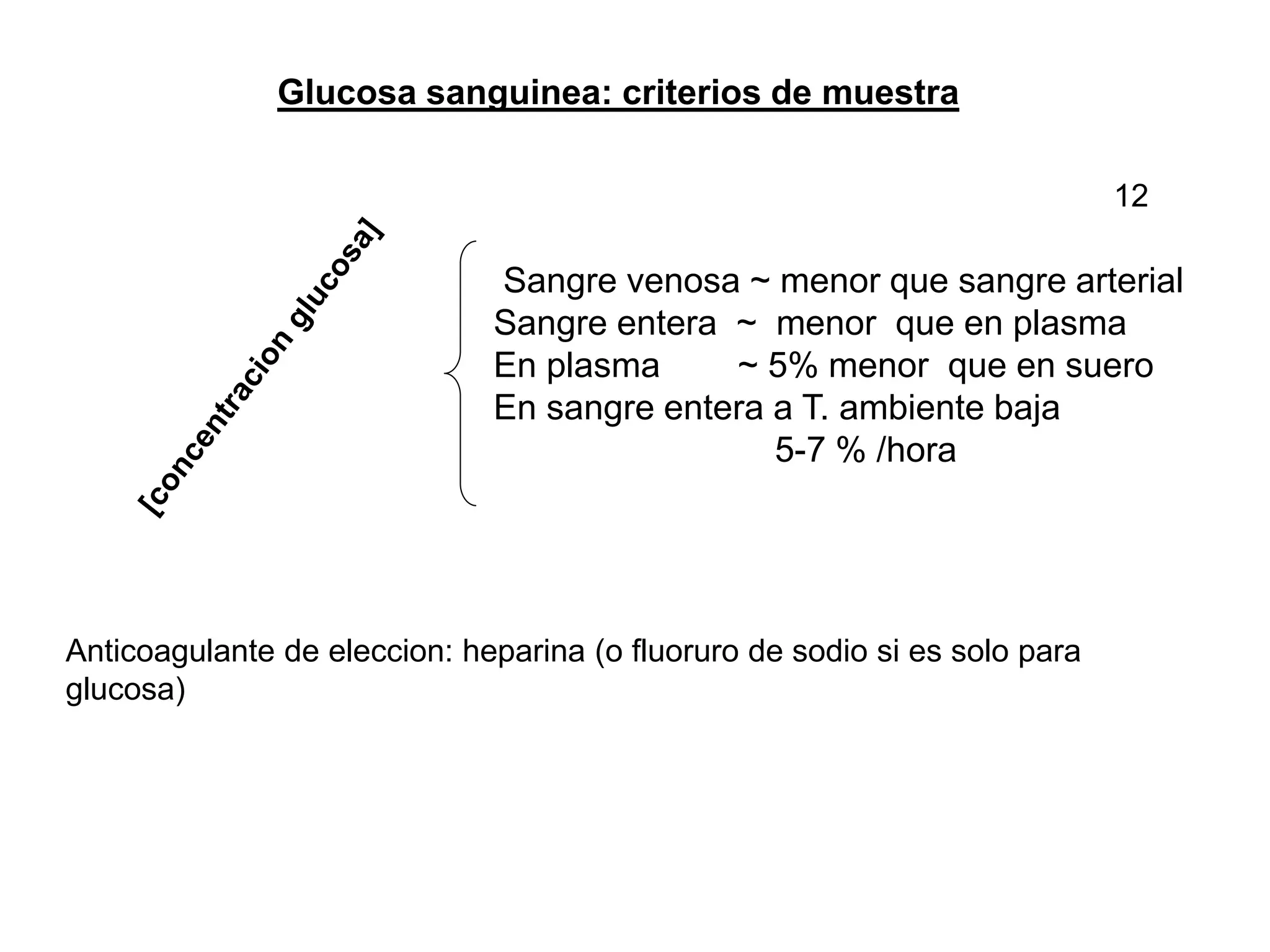Glucosa sanguinea: criterios de muestra
Sangre venosa ~ menor que sangre arterial
Sangre entera ~ menor que en plasma
En plasma ~ 5% menor que en suero
En sangre entera a T. ambiente baja
5-7 % /hora
Anticoagulante de eleccion: heparina (o fluoruro de sodio si es solo para
glucosa)
12
 