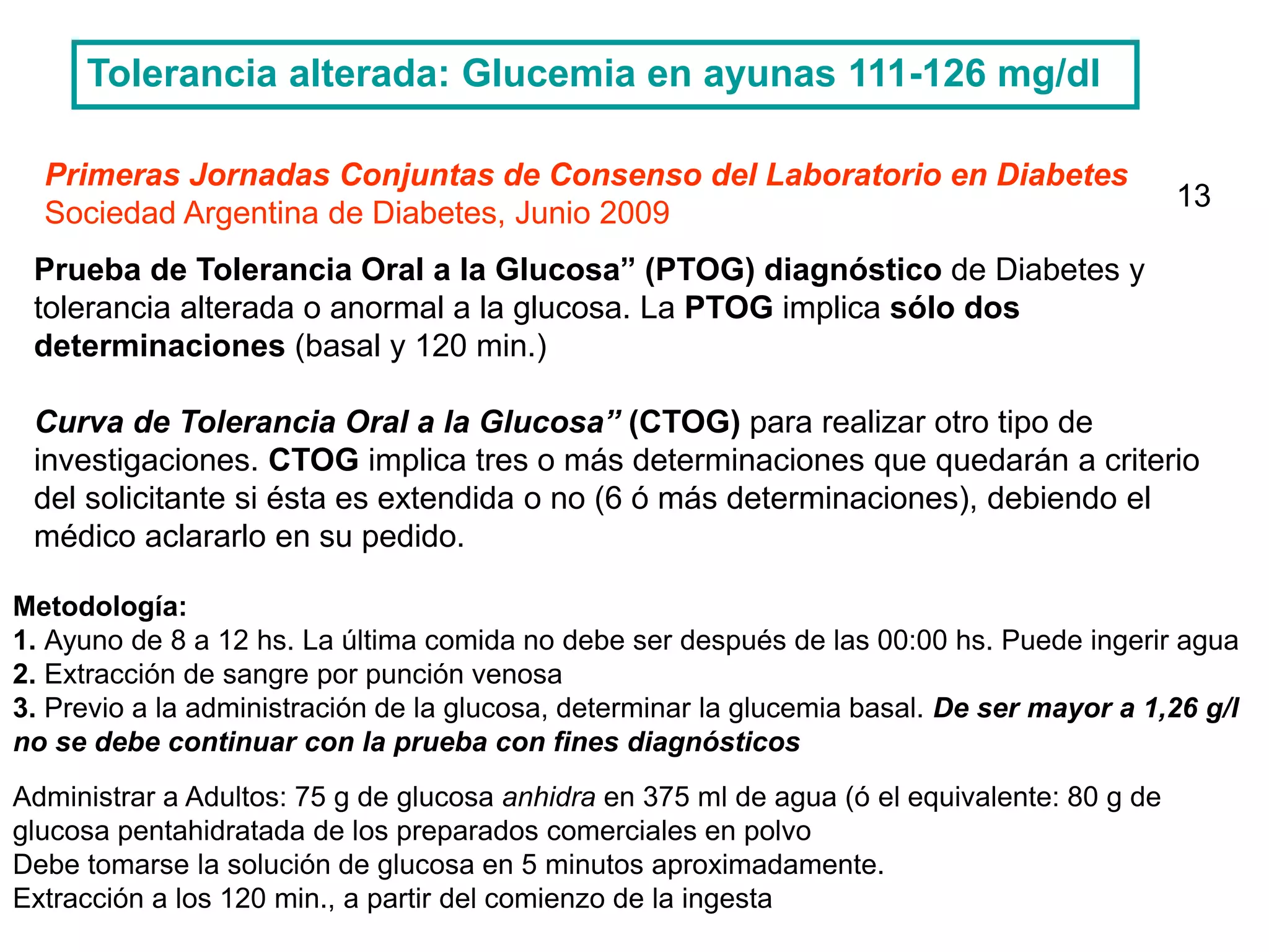 Primeras Jornadas Conjuntas de Consenso del Laboratorio en Diabetes
Sociedad Argentina de Diabetes, Junio 2009
Prueba de Tolerancia Oral a la Glucosa” (PTOG) diagnóstico de Diabetes y
tolerancia alterada o anormal a la glucosa. La PTOG implica sólo dos
determinaciones (basal y 120 min.)
Curva de Tolerancia Oral a la Glucosa” (CTOG) para realizar otro tipo de
investigaciones. CTOG implica tres o más determinaciones que quedarán a criterio
del solicitante si ésta es extendida o no (6 ó más determinaciones), debiendo el
médico aclararlo en su pedido.
Metodología:
1. Ayuno de 8 a 12 hs. La última comida no debe ser después de las 00:00 hs. Puede ingerir agua
2. Extracción de sangre por punción venosa
3. Previo a la administración de la glucosa, determinar la glucemia basal. De ser mayor a 1,26 g/l
no se debe continuar con la prueba con fines diagnósticos
Administrar a Adultos: 75 g de glucosa anhidra en 375 ml de agua (ó el equivalente: 80 g de
glucosa pentahidratada de los preparados comerciales en polvo
Debe tomarse la solución de glucosa en 5 minutos aproximadamente.
Extracción a los 120 min., a partir del comienzo de la ingesta
Tolerancia alterada: Glucemia en ayunas 111-126 mg/dl
13
 