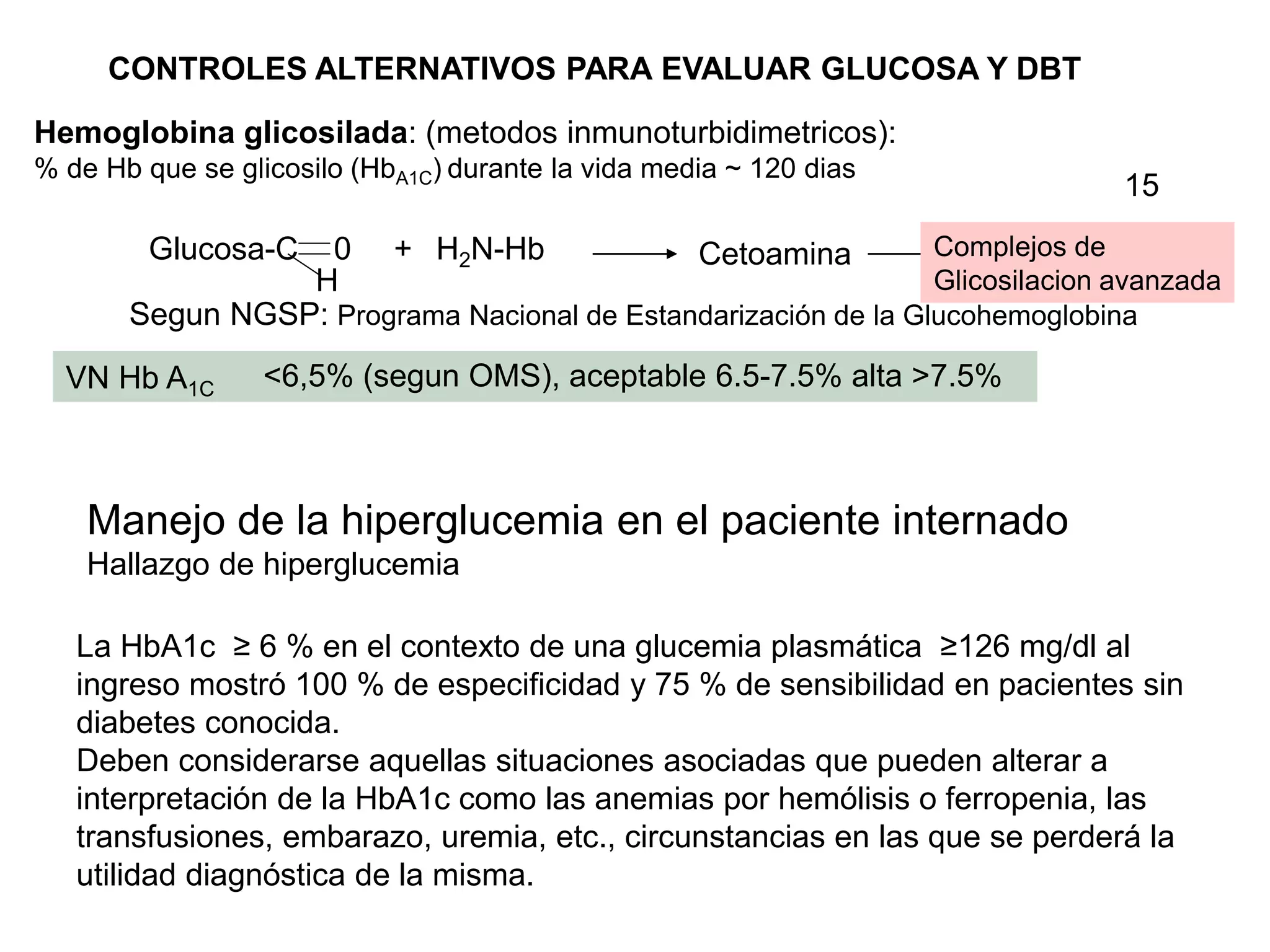 Hemoglobina glicosilada: (metodos inmunoturbidimetricos):
% de Hb que se glicosilo (HbA1C) durante la vida media ~ 120 dias
Glucosa-C 0
H
+ H2N-Hb Cetoamina Complejos de
Glicosilacion avanzada
VN Hb A1C
CONTROLES ALTERNATIVOS PARA EVALUAR GLUCOSA Y DBT
Segun NGSP: Programa Nacional de Estandarización de la Glucohemoglobina
<6,5% (segun OMS), aceptable 6.5-7.5% alta >7.5%
Manejo de la hiperglucemia en el paciente internado
Hallazgo de hiperglucemia
La HbA1c ≥ 6 % en el contexto de una glucemia plasmática ≥126 mg/dl al
ingreso mostró 100 % de especificidad y 75 % de sensibilidad en pacientes sin
diabetes conocida.
Deben considerarse aquellas situaciones asociadas que pueden alterar a
interpretación de la HbA1c como las anemias por hemólisis o ferropenia, las
transfusiones, embarazo, uremia, etc., circunstancias en las que se perderá la
utilidad diagnóstica de la misma.
15
 