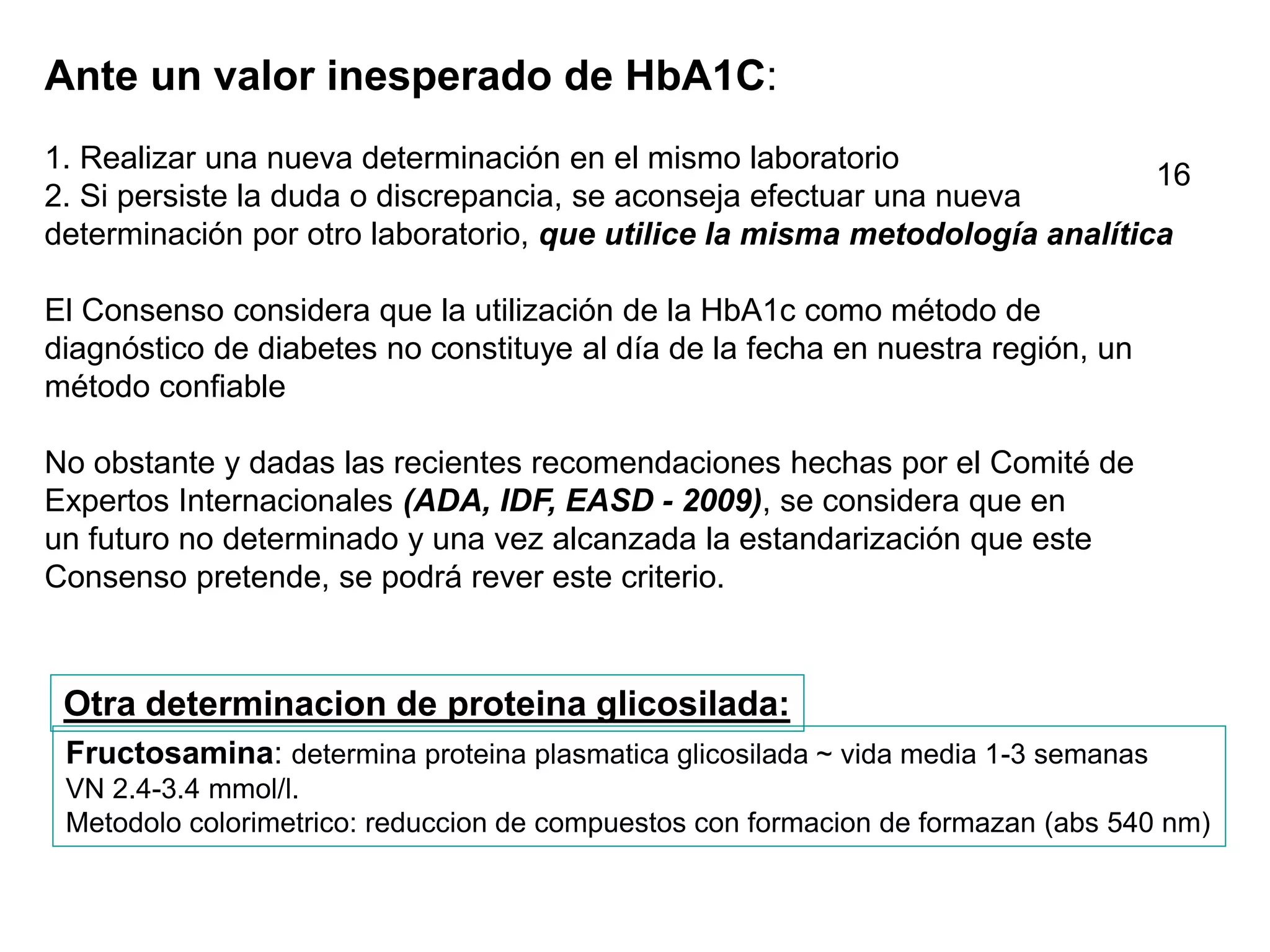 Ante un valor inesperado de HbA1C:
1. Realizar una nueva determinación en el mismo laboratorio
2. Si persiste la duda o discrepancia, se aconseja efectuar una nueva
determinación por otro laboratorio, que utilice la misma metodología analítica
El Consenso considera que la utilización de la HbA1c como método de
diagnóstico de diabetes no constituye al día de la fecha en nuestra región, un
método confiable
No obstante y dadas las recientes recomendaciones hechas por el Comité de
Expertos Internacionales (ADA, IDF, EASD - 2009), se considera que en
un futuro no determinado y una vez alcanzada la estandarización que este
Consenso pretende, se podrá rever este criterio.
Fructosamina: determina proteina plasmatica glicosilada ~ vida media 1-3 semanas
VN 2.4-3.4 mmol/l.
Metodolo colorimetrico: reduccion de compuestos con formacion de formazan (abs 540 nm)
Otra determinacion de proteina glicosilada:
16
 