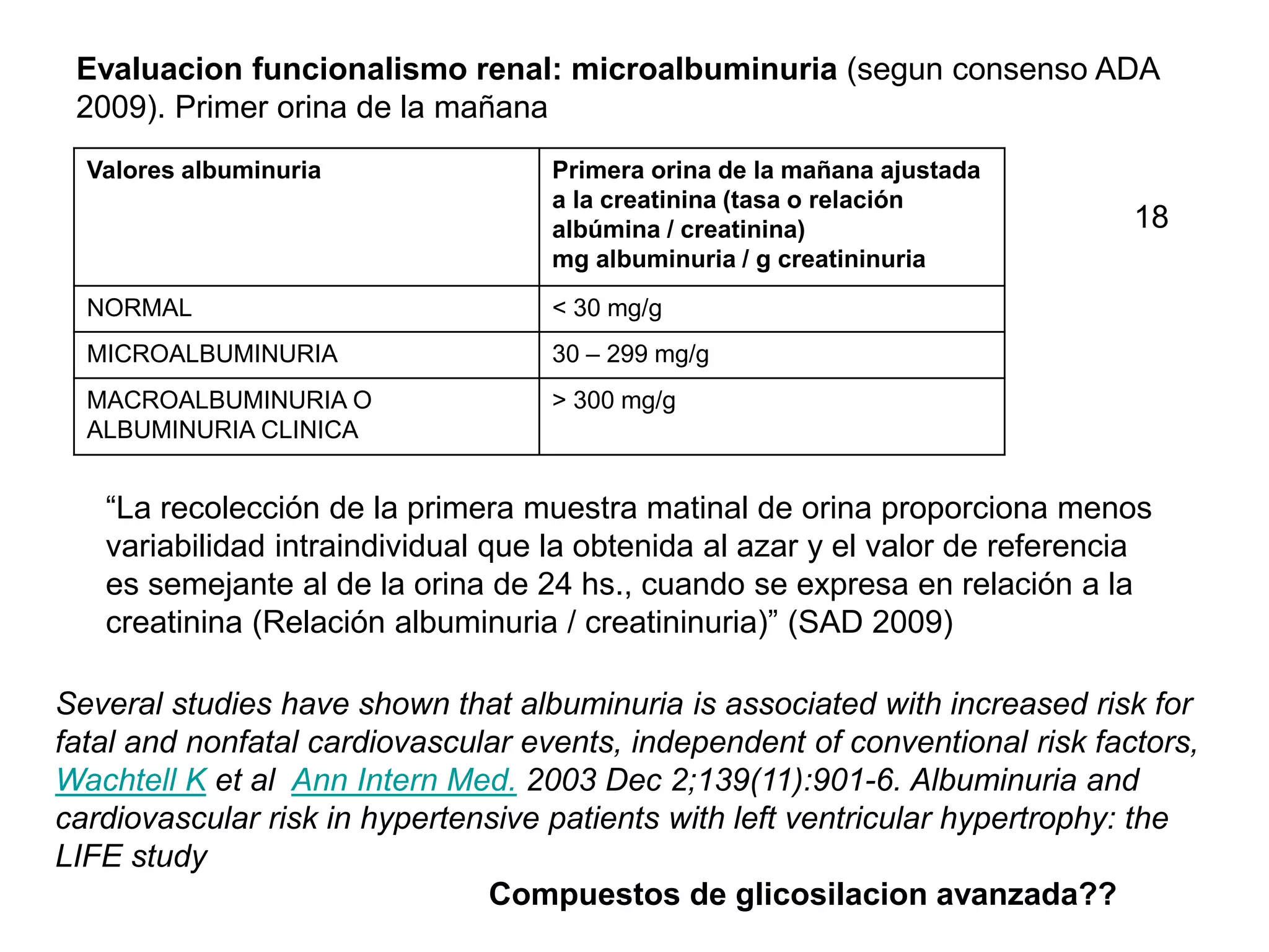 Compuestos de glicosilacion avanzada??
Evaluacion funcionalismo renal: microalbuminuria (segun consenso ADA
2009). Primer orina de la mañana
Valores albuminuria Primera orina de la mañana ajustada
a la creatinina (tasa o relación
albúmina / creatinina)
mg albuminuria / g creatininuria
NORMAL < 30 mg/g
MICROALBUMINURIA 30 – 299 mg/g
MACROALBUMINURIA O
ALBUMINURIA CLINICA
> 300 mg/g
“La recolección de la primera muestra matinal de orina proporciona menos
variabilidad intraindividual que la obtenida al azar y el valor de referencia
es semejante al de la orina de 24 hs., cuando se expresa en relación a la
creatinina (Relación albuminuria / creatininuria)” (SAD 2009)
Several studies have shown that albuminuria is associated with increased risk for
fatal and nonfatal cardiovascular events, independent of conventional risk factors,
Wachtell K et al Ann Intern Med. 2003 Dec 2;139(11):901-6. Albuminuria and
cardiovascular risk in hypertensive patients with left ventricular hypertrophy: the
LIFE study
18
 