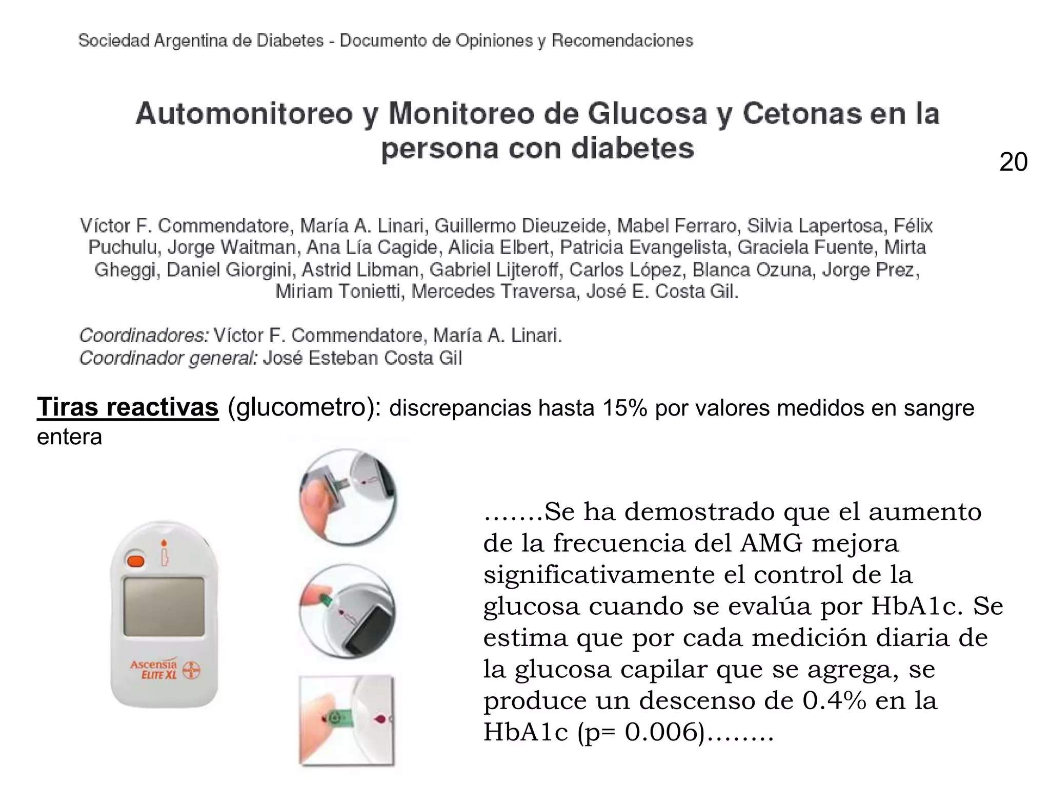 Tiras reactivas (glucometro): discrepancias hasta 15% por valores medidos en sangre
entera
…….Se ha demostrado que el aumento
de la frecuencia del AMG mejora
significativamente el control de la
glucosa cuando se evalúa por HbA1c. Se
estima que por cada medición diaria de
la glucosa capilar que se agrega, se
produce un descenso de 0.4% en la
HbA1c (p= 0.006)……..
20
 