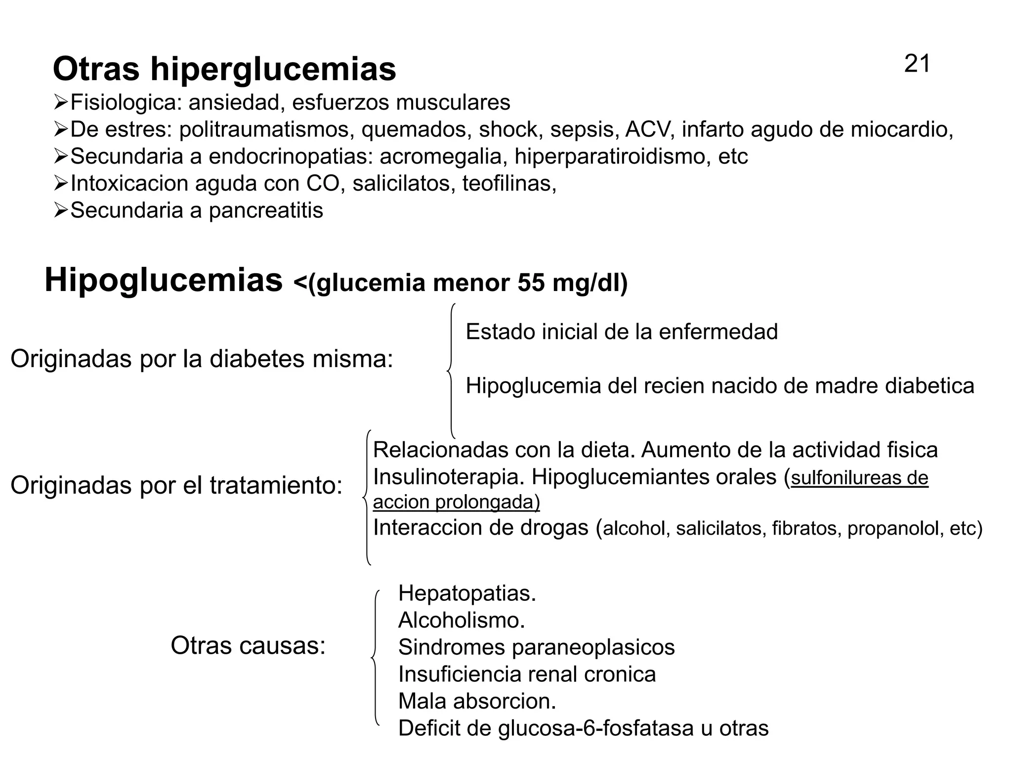Hipoglucemias <(glucemia menor 55 mg/dl)
Originadas por la diabetes misma:
Estado inicial de la enfermedad
Hipoglucemia del recien nacido de madre diabetica
Originadas por el tratamiento:
Otras causas:
Relacionadas con la dieta. Aumento de la actividad fisica
Insulinoterapia. Hipoglucemiantes orales (sulfonilureas de
accion prolongada)
Interaccion de drogas (alcohol, salicilatos, fibratos, propanolol, etc)
Hepatopatias.
Alcoholismo.
Sindromes paraneoplasicos
Insuficiencia renal cronica
Mala absorcion.
Deficit de glucosa-6-fosfatasa u otras
Otras hiperglucemias
Fisiologica: ansiedad, esfuerzos musculares
De estres: politraumatismos, quemados, shock, sepsis, ACV, infarto agudo de miocardio,
Secundaria a endocrinopatias: acromegalia, hiperparatiroidismo, etc
Intoxicacion aguda con CO, salicilatos, teofilinas,
Secundaria a pancreatitis
21
 