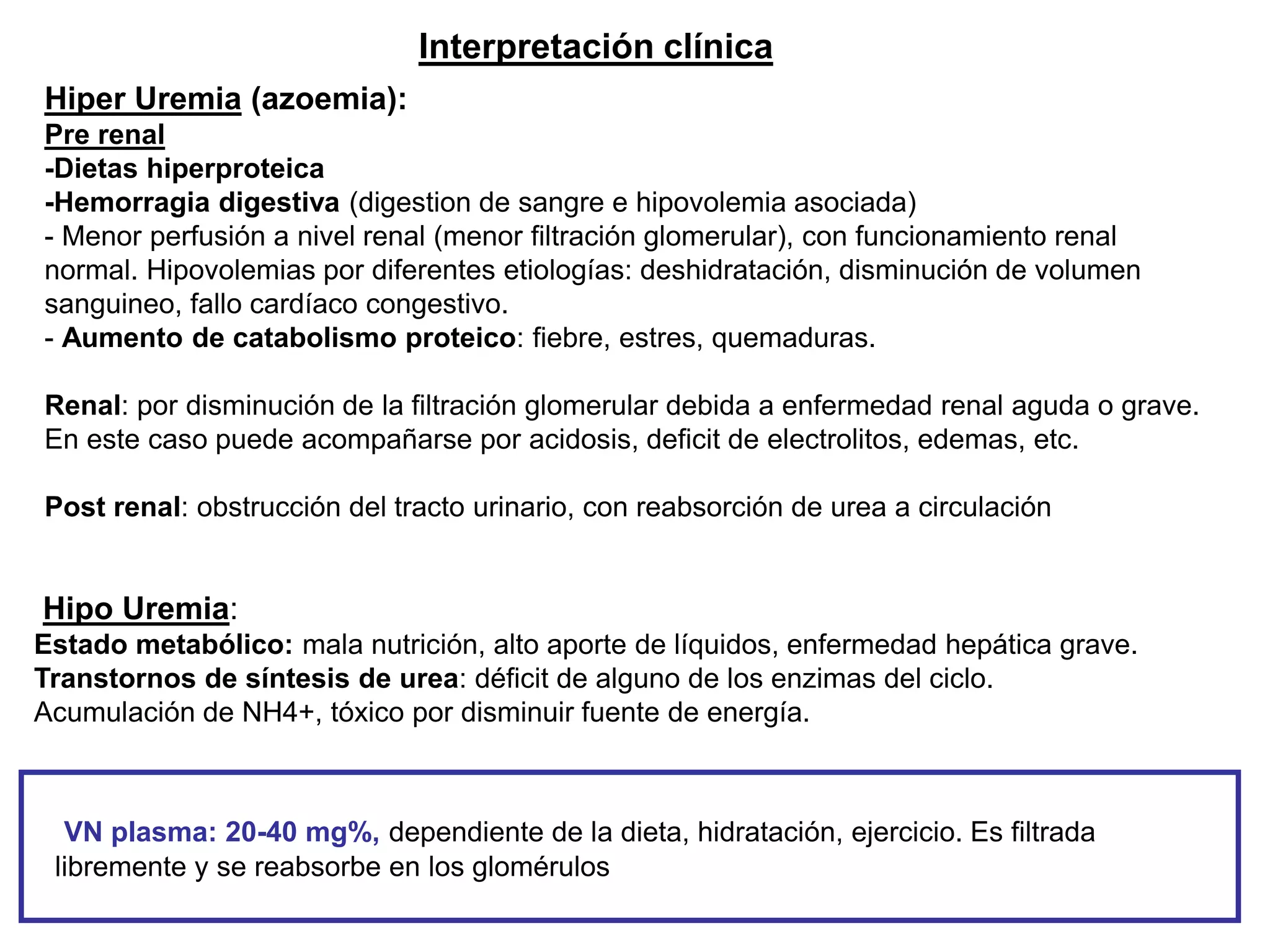 Hiper Uremia (azoemia):
Pre renal
-Dietas hiperproteica
-Hemorragia digestiva (digestion de sangre e hipovolemia asociada)
- Menor perfusión a nivel renal (menor filtración glomerular), con funcionamiento renal
normal. Hipovolemias por diferentes etiologías: deshidratación, disminución de volumen
sanguineo, fallo cardíaco congestivo.
- Aumento de catabolismo proteico: fiebre, estres, quemaduras.
Renal: por disminución de la filtración glomerular debida a enfermedad renal aguda o grave.
En este caso puede acompañarse por acidosis, deficit de electrolitos, edemas, etc.
Post renal: obstrucción del tracto urinario, con reabsorción de urea a circulación
Hipo Uremia:
Estado metabólico: mala nutrición, alto aporte de líquidos, enfermedad hepática grave.
Transtornos de síntesis de urea: déficit de alguno de los enzimas del ciclo.
Acumulación de NH4+, tóxico por disminuir fuente de energía.
VN plasma: 20-40 mg%, dependiente de la dieta, hidratación, ejercicio. Es filtrada
libremente y se reabsorbe en los glomérulos
Interpretación clínica
 