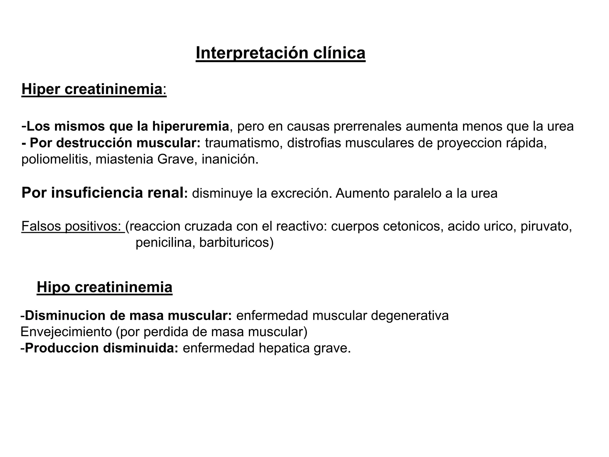Interpretación clínica
Hiper creatininemia:
-Los mismos que la hiperuremia, pero en causas prerrenales aumenta menos que la urea
- Por destrucción muscular: traumatismo, distrofias musculares de proyeccion rápida,
poliomelitis, miastenia Grave, inanición.
Por insuficiencia renal: disminuye la excreción. Aumento paralelo a la urea
Falsos positivos: (reaccion cruzada con el reactivo: cuerpos cetonicos, acido urico, piruvato,
penicilina, barbituricos)
Hipo creatininemia
-Disminucion de masa muscular: enfermedad muscular degenerativa
Envejecimiento (por perdida de masa muscular)
-Produccion disminuida: enfermedad hepatica grave.
 