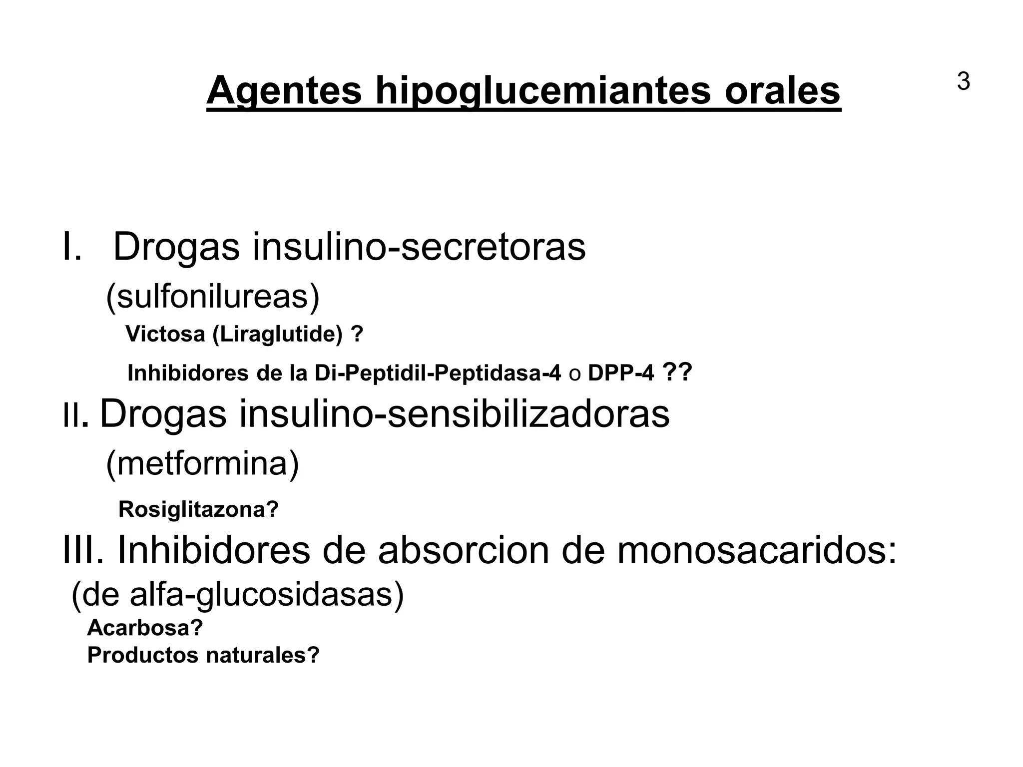 Agentes hipoglucemiantes orales
I. Drogas insulino-secretoras
(sulfonilureas)
Victosa (Liraglutide) ?
Inhibidores de la Di-Peptidil-Peptidasa-4 o DPP-4 ??
II. Drogas insulino-sensibilizadoras
(metformina)
Rosiglitazona?
III. Inhibidores de absorcion de monosacaridos:
(de alfa-glucosidasas)
Acarbosa?
Productos naturales?
3
 