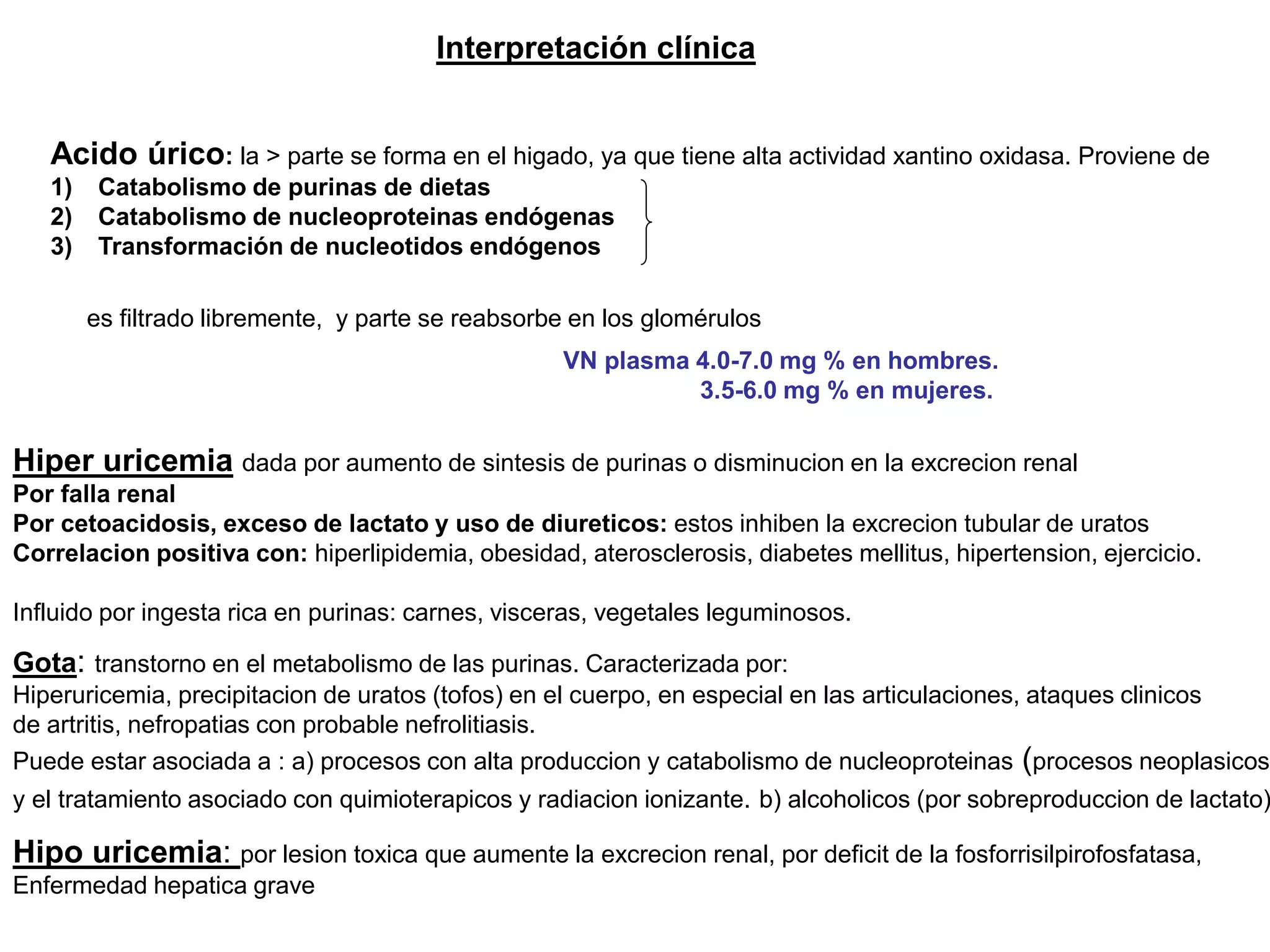 Interpretación clínica
Acido úrico: la > parte se forma en el higado, ya que tiene alta actividad xantino oxidasa. Proviene de
1) Catabolismo de purinas de dietas
2) Catabolismo de nucleoproteinas endógenas
3) Transformación de nucleotidos endógenos
VN plasma 4.0-7.0 mg % en hombres.
3.5-6.0 mg % en mujeres.
es filtrado libremente, y parte se reabsorbe en los glomérulos
Hiper uricemia
Por falla renal
Por cetoacidosis, exceso de lactato y uso de diureticos: estos inhiben la excrecion tubular de uratos
Correlacion positiva con: hiperlipidemia, obesidad, aterosclerosis, diabetes mellitus, hipertension, ejercicio.
Influido por ingesta rica en purinas: carnes, visceras, vegetales leguminosos.
Gota: transtorno en el metabolismo de las purinas. Caracterizada por:
Hiperuricemia, precipitacion de uratos (tofos) en el cuerpo, en especial en las articulaciones, ataques clinicos
de artritis, nefropatias con probable nefrolitiasis.
Puede estar asociada a : a) procesos con alta produccion y catabolismo de nucleoproteinas (procesos neoplasicos
y el tratamiento asociado con quimioterapicos y radiacion ionizante. b) alcoholicos (por sobreproduccion de lactato)
: dada por aumento de sintesis de purinas o disminucion en la excrecion renal
Hipo uricemia: por lesion toxica que aumente la excrecion renal, por deficit de la fosforrisilpirofosfatasa,
Enfermedad hepatica grave
 