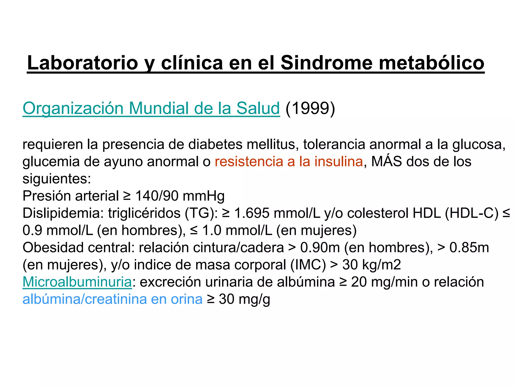 Laboratorio y clínica en el Sindrome metabólico
Organización Mundial de la Salud (1999)
requieren la presencia de diabetes mellitus, tolerancia anormal a la glucosa,
glucemia de ayuno anormal o resistencia a la insulina, MÁS dos de los
siguientes:
Presión arterial ≥ 140/90 mmHg
Dislipidemia: triglicéridos (TG): ≥ 1.695 mmol/L y/o colesterol HDL (HDL-C) ≤
0.9 mmol/L (en hombres), ≤ 1.0 mmol/L (en mujeres)
Obesidad central: relación cintura/cadera > 0.90m (en hombres), > 0.85m
(en mujeres), y/o indice de masa corporal (IMC) > 30 kg/m2
Microalbuminuria: excreción urinaria de albúmina ≥ 20 mg/min o relación
albúmina/creatinina en orina ≥ 30 mg/g
 