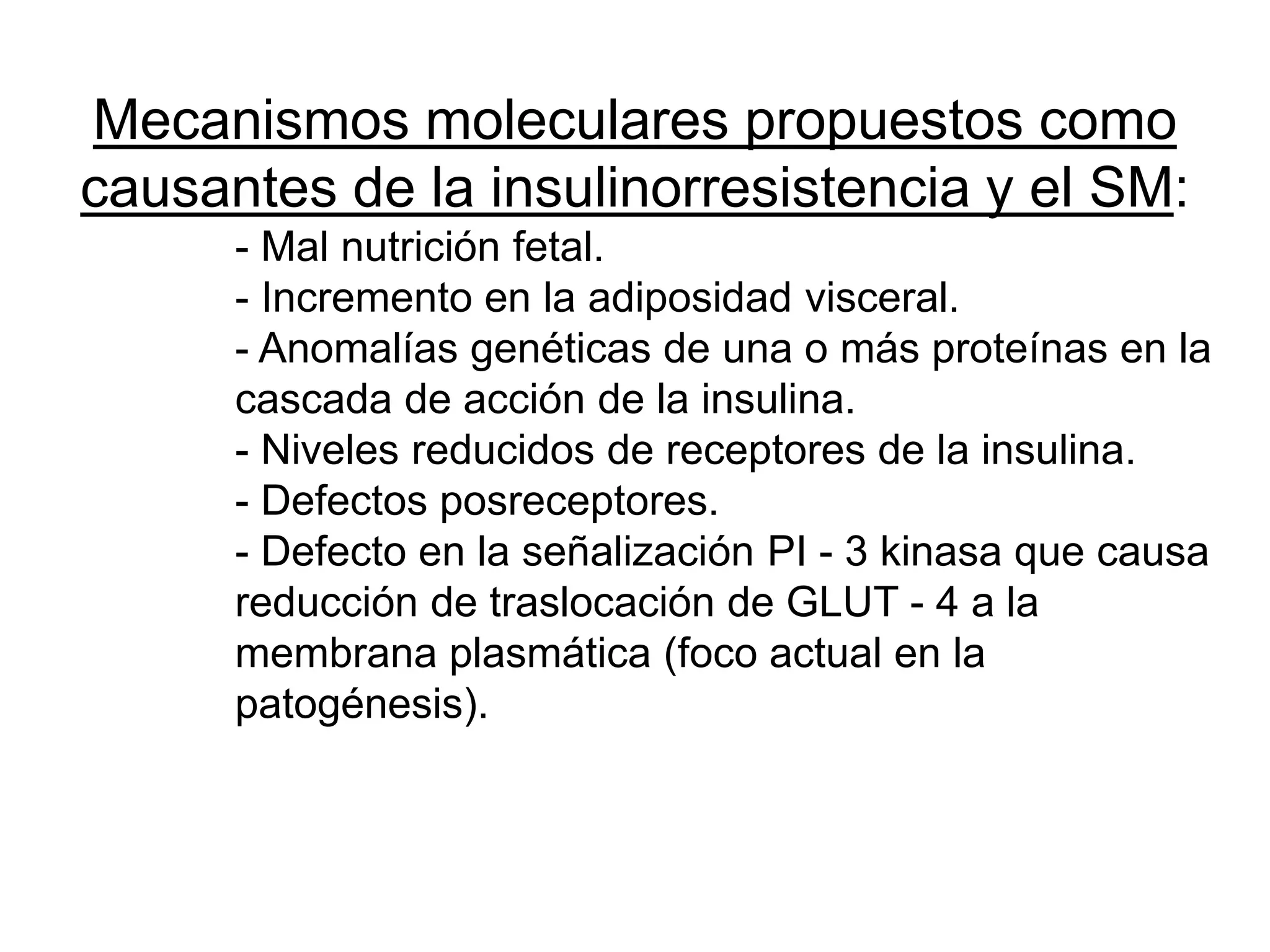 Mecanismos moleculares propuestos como
causantes de la insulinorresistencia y el SM:
- Mal nutrición fetal.
- Incremento en la adiposidad visceral.
- Anomalías genéticas de una o más proteínas en la
cascada de acción de la insulina.
- Niveles reducidos de receptores de la insulina.
- Defectos posreceptores.
- Defecto en la señalización PI - 3 kinasa que causa
reducción de traslocación de GLUT - 4 a la
membrana plasmática (foco actual en la
patogénesis).
 