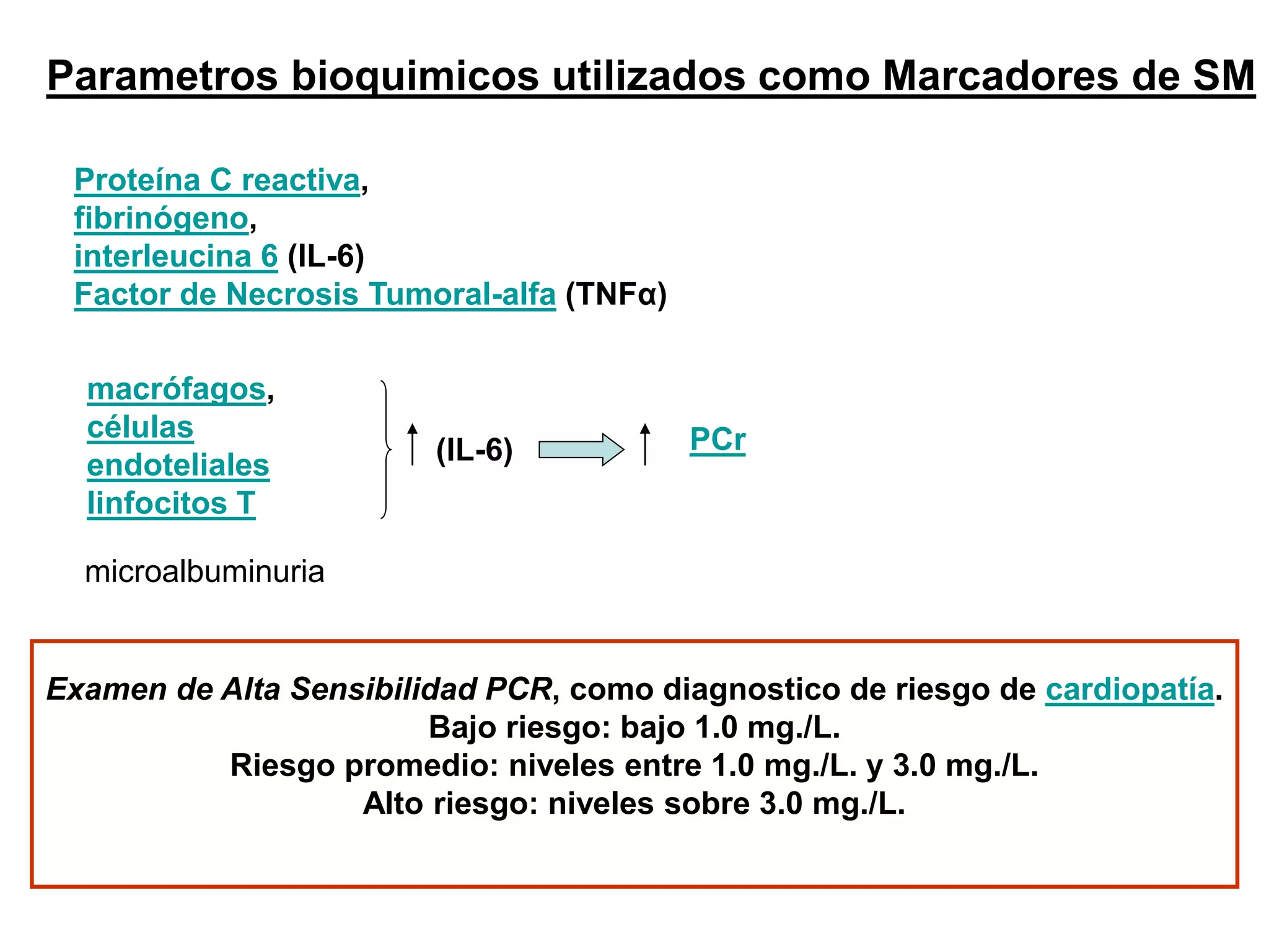 Parametros bioquimicos utilizados como Marcadores de SM
Proteína C reactiva,
fibrinógeno,
interleucina 6 (IL-6)
Factor de Necrosis Tumoral-alfa (TNFα)
macrófagos,
células
endoteliales
linfocitos T
(IL-6) PCr
Examen de Alta Sensibilidad PCR, como diagnostico de riesgo de cardiopatía.
Bajo riesgo: bajo 1.0 mg./L.
Riesgo promedio: niveles entre 1.0 mg./L. y 3.0 mg./L.
Alto riesgo: niveles sobre 3.0 mg./L.
microalbuminuria
 