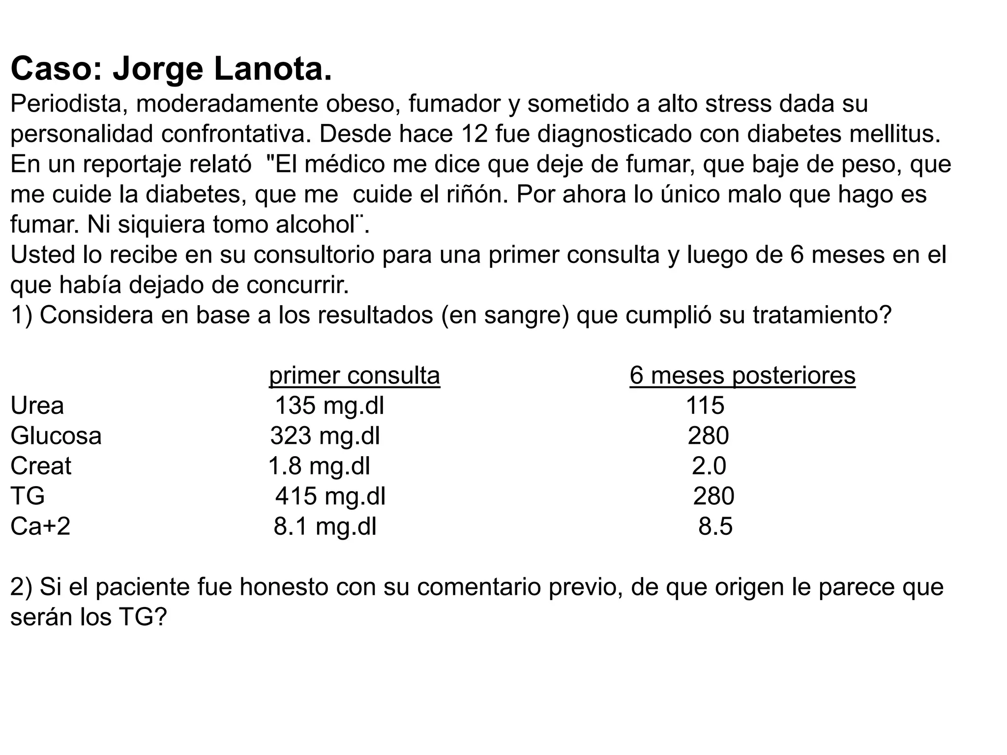 Caso: Jorge Lanota.
Periodista, moderadamente obeso, fumador y sometido a alto stress dada su
personalidad confrontativa. Desde hace 12 fue diagnosticado con diabetes mellitus.
En un reportaje relató "El médico me dice que deje de fumar, que baje de peso, que
me cuide la diabetes, que me cuide el riñón. Por ahora lo único malo que hago es
fumar. Ni siquiera tomo alcohol¨.
Usted lo recibe en su consultorio para una primer consulta y luego de 6 meses en el
que había dejado de concurrir.
1) Considera en base a los resultados (en sangre) que cumplió su tratamiento?
primer consulta 6 meses posteriores
Urea 135 mg.dl 115
Glucosa 323 mg.dl 280
Creat 1.8 mg.dl 2.0
TG 415 mg.dl 280
Ca+2 8.1 mg.dl 8.5
2) Si el paciente fue honesto con su comentario previo, de que origen le parece que
serán los TG?
 