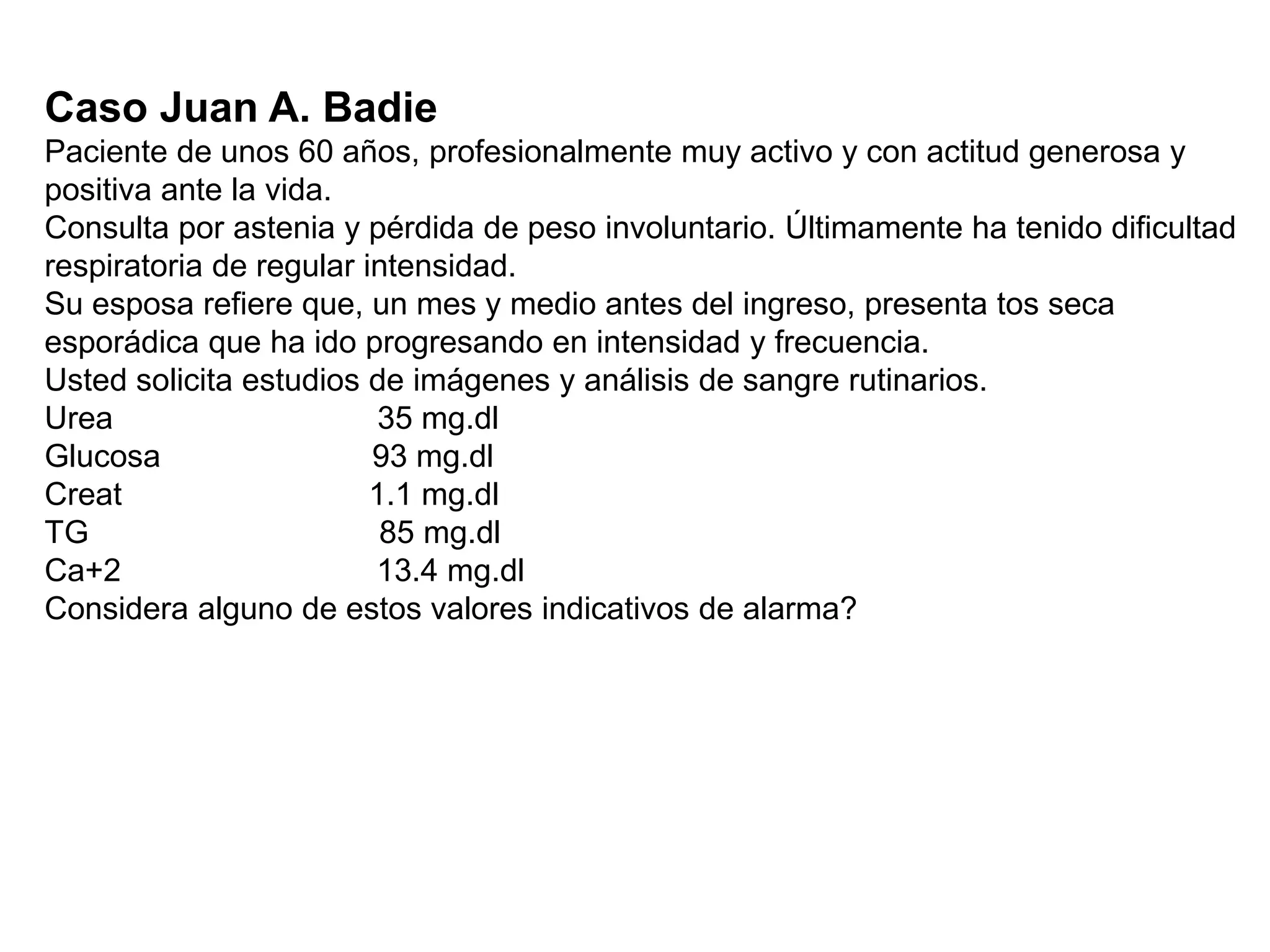 Caso Juan A. Badie
Paciente de unos 60 años, profesionalmente muy activo y con actitud generosa y
positiva ante la vida.
Consulta por astenia y pérdida de peso involuntario. Últimamente ha tenido dificultad
respiratoria de regular intensidad.
Su esposa refiere que, un mes y medio antes del ingreso, presenta tos seca
esporádica que ha ido progresando en intensidad y frecuencia.
Usted solicita estudios de imágenes y análisis de sangre rutinarios.
Urea 35 mg.dl
Glucosa 93 mg.dl
Creat 1.1 mg.dl
TG 85 mg.dl
Ca+2 13.4 mg.dl
Considera alguno de estos valores indicativos de alarma?
 