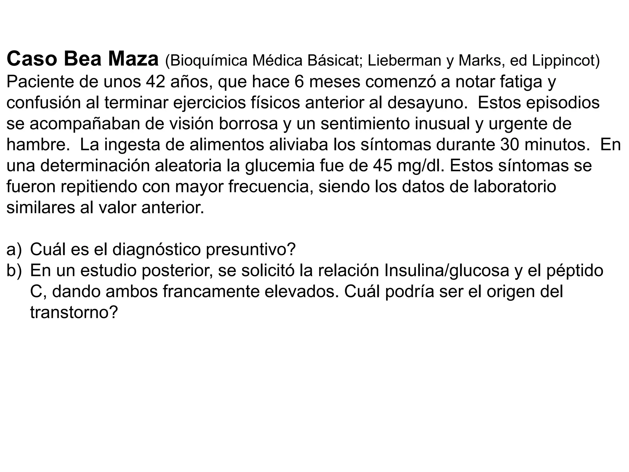 Caso Bea Maza (Bioquímica Médica Básicat; Lieberman y Marks, ed Lippincot)
Paciente de unos 42 años, que hace 6 meses comenzó a notar fatiga y
confusión al terminar ejercicios físicos anterior al desayuno. Estos episodios
se acompañaban de visión borrosa y un sentimiento inusual y urgente de
hambre. La ingesta de alimentos aliviaba los síntomas durante 30 minutos. En
una determinación aleatoria la glucemia fue de 45 mg/dl. Estos síntomas se
fueron repitiendo con mayor frecuencia, siendo los datos de laboratorio
similares al valor anterior.
a) Cuál es el diagnóstico presuntivo?
b) En un estudio posterior, se solicitó la relación Insulina/glucosa y el péptido
C, dando ambos francamente elevados. Cuál podría ser el origen del
transtorno?
 